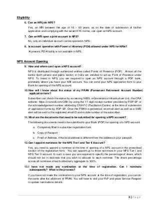3 | P a g e
Eligibility
6. Can an NRI join NPS?
Yes, an NRI between the age of 18 – 60 years, as on the date of submission of his/her
application and complying with the extant KYC norms, can open an NPS account.
7. Can an NRI open a joint account in NPS?
No, only an individual account can be opened in NPS.
8. Is account operation with Power of Attorney (POA) allowed under NPS for NRIs?
At present, POA facility is not available in NPS.
NPS Account Opening
9. How and where can I open a NPS account?
NPS is distributed through authorized entities called Points of Presence (POP). Almost all the
banks (both private and public sector) in India are enrolled to act as Point of Presence under
NPS. To invest in NPS, you are required to open an NPS account through a POP bank,
preferably where you have your NRI account. You can send your NPS application form to your
Bank for opening of the NPS account.
10.How will I know about the status of my PRAN (Permanent Retirement Account Number)
application form?
Subscriber can check the status by accessing NSDL e-Governance Infrastructure Ltd., the CRA
website: https://cra-nsdl.com/CRA/ by using the 17 digit receipt number provided by POP-SP or
the acknowledgement number allotted by CRA-FC (Facilitation Centre) at the time of submission
of application forms by POP-SP. Once the PRAN is generated, an email alert as well as a SMS
alert will be sent to the registered email ID and mobile number of the subscriber.
11.What are the documents that need to be submitted for opening a NPS account?
The following documents need to be submitted to your Bank (POP) for opening of a NPS account:
a. Completely filled in subscriber registration form
b. Copy of Passport
c. Proof of Address, if the local address is different from the address in your passport.
12.Can I appoint nominees for the NPS Tier I and Tier II Account?
Yes, you need to appoint a nominee at the time of opening of a NPS account in the prescribed
section of the registration form. You can appoint up to three nominees in your NPS Tier I and
NPS Tier II account. In such a case you are required to specify the percentage of share, which
should not be in decimals that you wish to allocate to each nominee. The share percentage
across all nominees should collectively aggregate to 100%.
13.I have not made any nomination at the time of registration. Can I nominate
subsequently? What is the process?
If you have not made the nomination to your NPS account at the time of registration, you can do
the same after the allotment of PRAN. You will have to visit your PoP and place Service Request
to update nominations details.
 