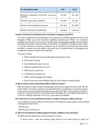 5 | P a g e
For All citizens model Tier I Tier II
Minimum Contribution at the time of account
opening
Rs. 500 Rs. 1000
Minimum amount per contribution Rs. 500 Rs. 250
Minimum total contribution in the year Rs. 6000 Rs. 2000
Minimum frequency of contributions 1 per year 1 per year
18.How are the funds contributed by the subscribers managed under NPS?
The funds contributed by the Subscribers are invested by the PFRDA registered Pension Fund
Managers (PFMs) as per the investment guidelines prescribed by PFRDA. The investment
guidelines are framed in such a manner that the portfolio is adequately diversified across financial
securities so that there is minimal impact on the returns on subscribers contributions even if there
is a market downturn, by ensuring a judicious mix of investment instruments like Government
securities, corporate bonds and equities. At present there are eight Pension Fund Managers who
manage the funds at the option of the subscriber.
They are as follows:
 ICICI Prudential Pension Funds Management Company Limited
 LIC Pension Fund Ltd
 Kotak Mahindra Pension Fund Ltd
 Reliance Capital Pension Fund Ltd
 SBI Pension Fund Pvt Ltd
 UTI Retirement Solutions Ltd
 HDFC Pension Management Company
 Pension fund to be incorporated by Birla Sun Life Insurance company limited
19.Where will the funds contributed by NRIs in NPS be invested?
NRIs have option to select Pension Fund Manager and exercise investment choice under NPS All
Citizen Model. The fund is invested by the selected Pension Fund Manager in the various classes
of securities, as per the investment guidelines prescribed by PFRDA. The investment is usually in
Equity (E), Corporate Bonds (C) and /or Government Securities (G). The individual subscriber has
a choice of selecting investment mix (E,C,G), as per his/her risk appetite.
20.In what form can the contribution be made i.e. foreign exchange or Indian currency?
The contributions made by NRIs can be from either of the following sources subject to normal foreign
exchange conversion norms:
- NRE Account
- NRO Account/ Local sources
21.What are the different Fund Management Schemes available to the subscriber?
The NPS offers two approaches to invest subscriber’s money:
 Active choice – Here the individual would decide on the asset classes in which the
 