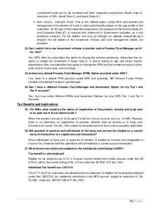 6 | P a g e
contributed funds are to be invested and their respective proportions (Asset class E-
maximum of 50%, Asset Class C, and Asset Class G )
 Auto choice - Lifecycle Fund- This is the default option under NPS and wherein the
management of investment of funds is done automatically based on the age profile of the
subscriber. As the age of the subscriber progresses, the exposure of the fund to Equity (E)
and Corporate Debt (C) is reduced and enhanced in Government securities as a risk
protection measure. For full details, one may go through our website www.pfrda.org.in
wherein the full details of the investment choices and fund management details are
provided.
22.Can I switch from one investment scheme to another and/or Pension Fund Manager and if
so, how?
Yes, NPS offers its subscribers the option to change the scheme preference. Subscriber has an
option to realign his investment in asset class E, C and G based on age and future income
requirement. Also, the subscriber has option to change the PFM and the investment option (active
/auto choice) once a year, free of charge.
23.Is there any default Pension Fund Manager (PFM) Option provided under NPS?
Yes, there is a default PFM provision under NPS and presently, SBI Pension Funds Private
Limited is the default Pension Fund Manager.
24.Can I have a different Pension Fund Manager and Investment Option for my Tier I and
Tier II account?
Yes. You may select different PFMs and Investment Options for your NPS Tier I and Tier II
accounts.
Tax Benefits and Implications
25. For NRIs, what would be the status of repatriation of the pension/ annuity and lump sum
to be paid out of the invested funds ?
When the pension/ annuity is to be paid, it shall be in local currency only (i.e. in INR). However,
there is no restriction on repatriation of pension, whether paid as annuity or in lump sum.
Provisions of Income Tax Act, 1961 subject to amendments from time to time, would be applicable.
26.Will payment of pension and withdrawal of the lump sum amount be treated as a current
account transaction or a capital account transaction?
Since withdrawal of lump sum or payment of pension is treated as income and chargeable to
Income Tax, therefore both the operations will be treated as a current account transaction.
27.What income tax reliefs are available to the individuals contributing to NPS?
Tax benefit to self-employed:
Eligible for tax deduction up to 10 % of gross income earned from Indian sources under Sec 80
CCD(1) with in the overall ceiling of Rs. 1.5 lac under Sec 80 CCE of IT Act, 1961.
Additional Tax benefit w.e.f 2015-16
From F.Y. 2015-16, subscriber are allowed extra tax deduction in addition to the deduction allowed
under Sec. 80CCD(1) for additional contribution in his NPS account subject to maximum of Rs.
50,000/- under sec. 80CCD 1(B) of IT Act, 1961.
 