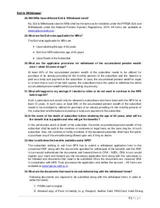 7 | P a g e
Exit & Withdrawal
28.Will NRIs have different Exit & Withdrawal rules?
No, Exit & Withdrawal rules for NRIs shall be the same as for residents under the PFRDA (Exit and
Withdrawals under the National Pension System) Regulations, 2015. All forms are available at
www.npscra.nsdl.co.in.
29.What are the Exit rules applicable for NRIs?
The Exit rules applicable for NRIs are
 Upon attaining the age of 60 years
 Exit from NPS before the age of 60 years
 Upon Death of the Subscriber
30.What are the applicable provisions for withdrawal of the accumulated pension wealth
once I attain 60 years of age?
At least 40% of the accumulated pension wealth of the subscriber needs to be utilized for
purchase of an annuity providing for the monthly pension of the subscriber and the balance is
paid as a lump sum payment to the subscriber. In case, the accumulated pension wealth is equal
to or less than a sum of two lakh rupees, the subscribers have the option to withdraw the entire
accumulated pension wealth without purchasing any annuity.
31.What will happen to my savings if I decide to retire or do not want to continue in the NPS
before age 60?
Such a premature exit would only be allowed to subscribers who have been with the NPS for at
least 10 years. In such case, at least 80% of the accumulated pension wealth of the subscriber
needs to be mandatorily utilized for purchase of an annuity providing for the monthly pension of
the subscriber and the balance is paid as a lump sum payment to the subscriber.
32.In the event of the death of subscriber before attaining the age of 60 years, what will be
the benefit that is payable and who will get the benefits ?
In the unfortunate event of death of the subscriber, the entire accumulated pension wealth of the
subscriber shall be paid to the nominee or nominees or legal heirs, as the case may be, of such
subscriber. Also, the nominee or family members of the deceased subscriber shall have the option
to purchase any of the annuities being offered upon exit, if they so desire.
33.How to withdraw the benefits available under NPS?
The subscriber wishing to exit from NPS has to submit a withdrawal application form to the
concerned POP along with the documents specified for withdrawal of the benefits and the POP
in turn would authenticate the documents and forward them to CRA - NSDL. CRA in turn would
register your claim and forward you the necessary application form along with the procedure to
be followed and documents that need to be submitted. Once the documents are received, CRA
in consultation with NPS Trust processes the application and settles the account. . All forms are
available at www.npscra.nsdl.co.in.
34.What are the documents that need to be submitted along with the withdrawal forms?
Following documents are required to be submitted along with the withdrawal forms in order to
settle the claims:
1. PRAN card in original
2. Attested copy of Proof of Identity (e. g. Passport, Aadhar Card, PAN Card, Valid Driving
 
