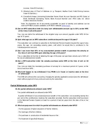 8 | P a g e
License, Voter ID Card etc.)
3. Attested copy of Proof of Address (e. g. Passport, Aadhar Card, Valid Driving License,
Voter ID Card etc.)
4. Cancelled cheque (containing Subscriber Name, Bank Account Number and IFS Code) or
Bank Certificate Containing Name, Bank Account Number and IFSC code, for direct
credit or electronic transfer.
Note: An illustrative list of documents acceptable as proof of identity and address can be
seen at PFRDA circulars available on PFRDA’s website pfrda.org.in.
35.Can an NPS subscriber defer his lump sum withdrawable amount (up to 60%) under NPS
at the time of exit at 60 years?
Yes, one can defer the withdrawal of the eligible lump sum amount payable under NPS till the
age of 70 years.
36.Upto what age can an NPS subscriber contribute beyond the age of 60 years?
The subscriber can continue to subscribe to the National Pension System beyond the age of sixty
years, the age, not exceeding seventy years, until which he would like to contribute to his
individual pension account.
37.Can I use more than 40% of my accumulated pension wealth to purchase the annuity at
the time of exit from NPS upon attaining the age of 60 years?
Yes, a subscriber at the time of attaining the age of 60 years can purchase annuity up to 100% of
his accumulated pension wealth.
38.Can a NPS subscriber defer his annuity purchase under NPS at the time of exit on 60
years?
Yes, one can defer the mandatory purchase of annuity for a maximum period of 3 years, at the
time of exit from NPS.
39.What will happen to my withdrawal if my PRAN is in frozen or inactive state at the time
of withdrawal?
The CRA will unfreeze the account by charging the penalty applicable and process the withdrawal
claim without payment of any extra amounts by the subscriber.
Partial Withdrawals under NPS
40.Are partial withdrawals allowed under NPS?
Yes, partial withdrawals are allowed under NPS.
A partial withdrawal of accumulated pension wealth of the subscriber, not exceeding twenty-five
per cent of the contributions made by the subscriber provided, that the subscriber shall have been
in the National Pension System at least for a period of last ten years from the date of his or her
joining.
41.What are purposes for which the partial withdrawals are allowed under NPS?
- For the purpose of higher education of his/her children,
- For marriage of his/her children,
- For purchase or construction of residential house or flat
- For treatment of specified illnesses.
 