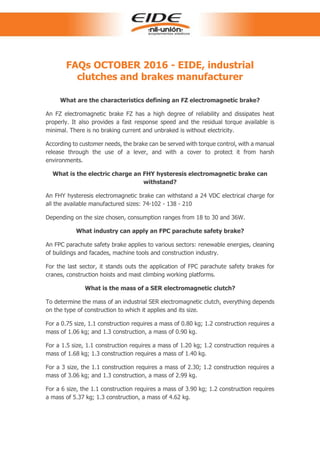 FAQs OCTOBER 2016 - EIDE, industrial
clutches and brakes manufacturer
What are the characteristics defining an FZ electromagnetic brake?
An FZ electromagnetic brake FZ has a high degree of reliability and dissipates heat
properly. It also provides a fast response speed and the residual torque available is
minimal. There is no braking current and unbraked is without electricity.
According to customer needs, the brake can be served with torque control, with a manual
release through the use of a lever, and with a cover to protect it from harsh
environments.
What is the electric charge an FHY hysteresis electromagnetic brake can
withstand?
An FHY hysteresis electromagnetic brake can withstand a 24 VDC electrical charge for
all the available manufactured sizes: 74-102 - 138 - 210
Depending on the size chosen, consumption ranges from 18 to 30 and 36W.
What industry can apply an FPC parachute safety brake?
An FPC parachute safety brake applies to various sectors: renewable energies, cleaning
of buildings and facades, machine tools and construction industry.
For the last sector, it stands outs the application of FPC parachute safety brakes for
cranes, construction hoists and mast climbing working platforms.
What is the mass of a SER electromagnetic clutch?
To determine the mass of an industrial SER electromagnetic clutch, everything depends
on the type of construction to which it applies and its size.
For a 0.75 size, 1.1 construction requires a mass of 0.80 kg; 1.2 construction requires a
mass of 1.06 kg; and 1.3 construction, a mass of 0.90 kg.
For a 1.5 size, 1.1 construction requires a mass of 1.20 kg; 1.2 construction requires a
mass of 1.68 kg; 1.3 construction requires a mass of 1.40 kg.
For a 3 size, the 1.1 construction requires a mass of 2.30; 1.2 construction requires a
mass of 3.06 kg; and 1.3 construction, a mass of 2.99 kg.
For a 6 size, the 1.1 construction requires a mass of 3.90 kg; 1.2 construction requires
a mass of 5.37 kg; 1.3 construction, a mass of 4.62 kg.
 