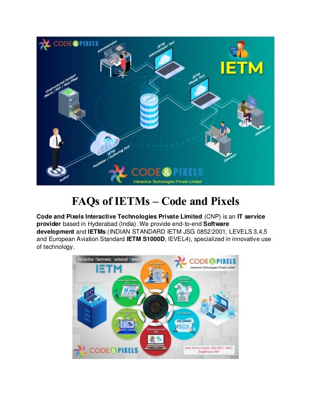 FAQs of IETMs – Code and Pixels
Code and Pixels Interactive Technologies Private Limited (CNP) is an IT service
provider based in Hyderabad (India). We provide end-to-end Software
development and IETMs (INDIAN STANDARD IETM JSG 0852:2001, LEVELS 3,4,5
and European Aviation Standard IETM S1000D, lEVEL4), specialized in innovative use
of technology.
 