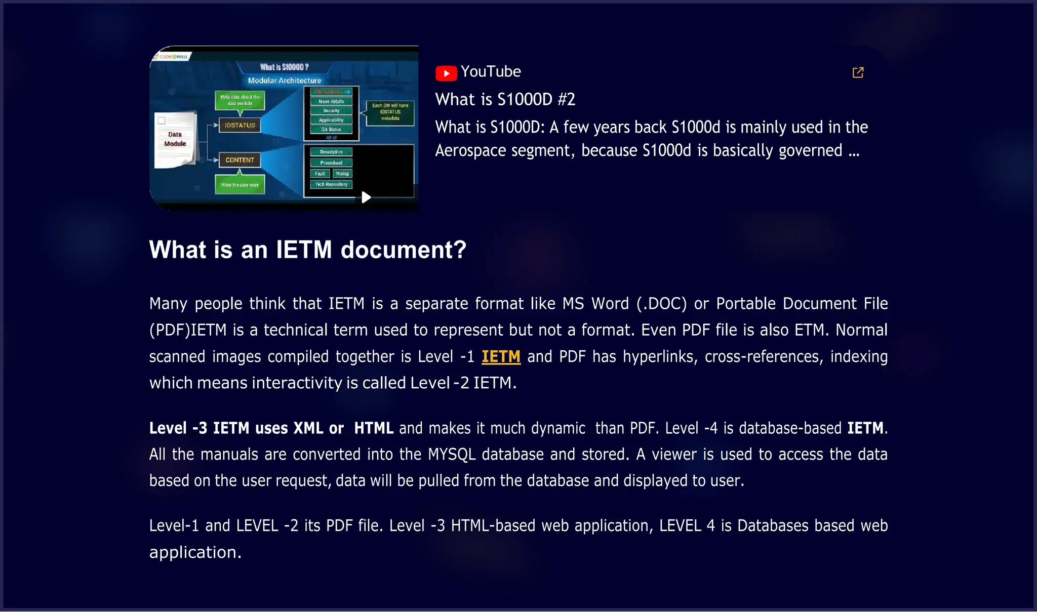 00:42
YouTube
What is S1000D #2
What is S1000D: A few years back S1000d is mainly used in the
Aerospace segment, because S1000d is basically governed …
What is an IETM document?
Many people think that IETM is a separate format like MS Word (.DOC) or Portable Document File
(PDF)IETM is a technical term used to represent but not a format. Even PDF file is also ETM. Normal
scanned images compiled together is Level -1 IETM and PDF has hyperlinks, cross-references, indexing
which means interactivity is called Level -2 IETM.
Level -3 IETM uses XML or HTML and makes it much dynamic than PDF. Level -4 is database-based IETM.
All the manuals are converted into the MYSQL database and stored. A viewer is used to access the data
based on the user request, data will be pulled from the database and displayed to user.
Level-1 and LEVEL -2 its PDF file. Level -3 HTML-based web application, LEVEL 4 is Databases based web
application.
 