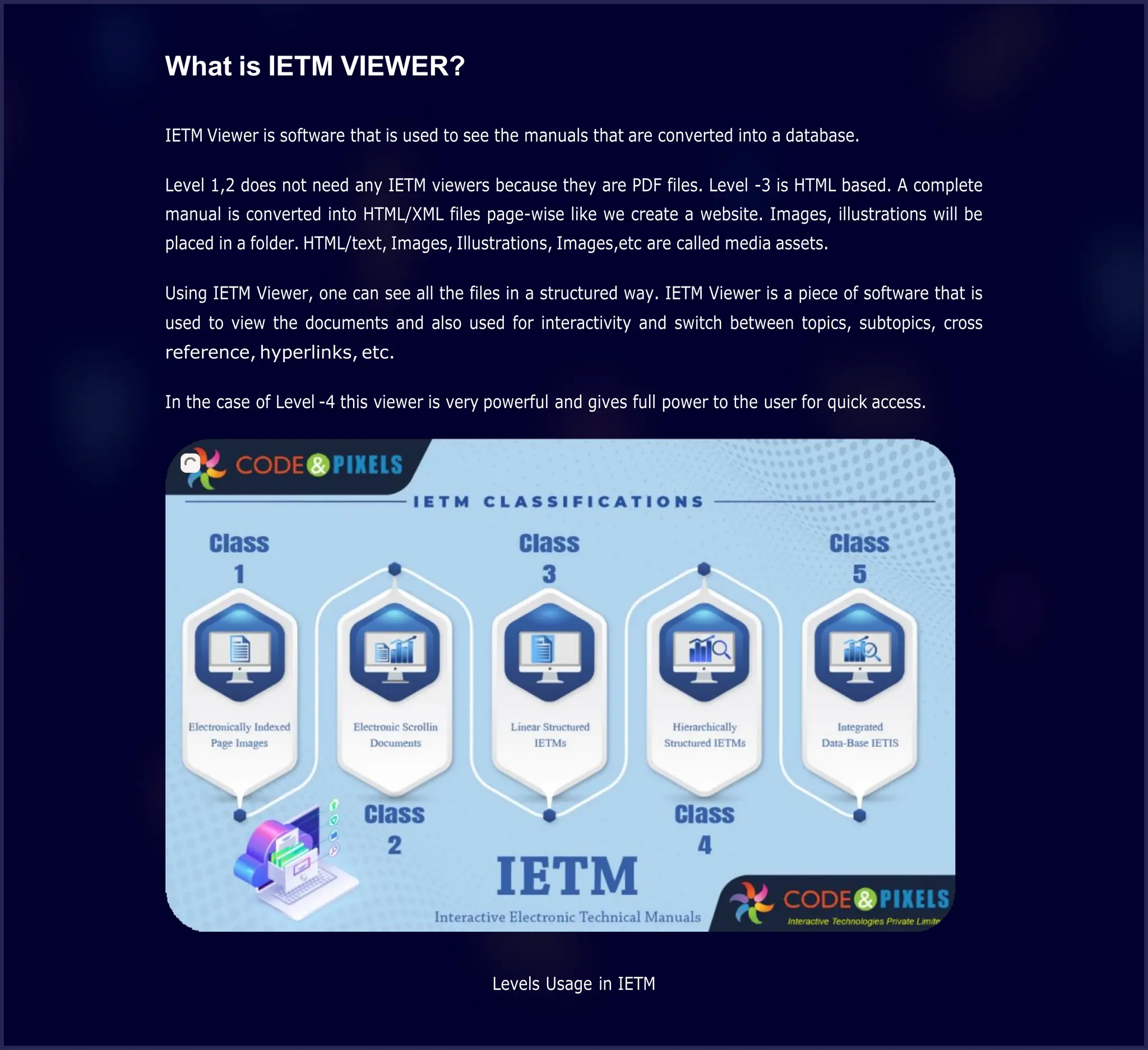 What is IETM VIEWER?
IETM Viewer is software that is used to see the manuals that are converted into a database.
Level 1,2 does not need any IETM viewers because they are PDF files. Level -3 is HTML based. A complete
manual is converted into HTML/XML files page-wise like we create a website. Images, illustrations will be
placed in a folder. HTML/text, Images, Illustrations, Images,etc are called media assets.
Using IETM Viewer, one can see all the files in a structured way. IETM Viewer is a piece of software that is
used to view the documents and also used for interactivity and switch between topics, subtopics, cross
reference, hyperlinks, etc.
In the case of Level -4 this viewer is very powerful and gives full power to the user for quick access.
Levels Usage in IETM
 