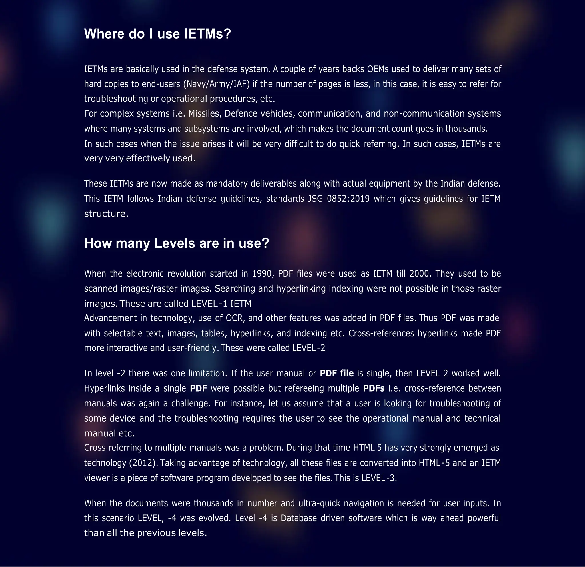 Where do I use IETMs?
IETMs are basically used in the defense system. A couple of years backs OEMs used to deliver many sets of
hard copies to end-users (Navy/Army/IAF) if the number of pages is less, in this case, it is easy to refer for
troubleshooting or operational procedures, etc.
For complex systems i.e. Missiles, Defence vehicles, communication, and non-communication systems
where many systems and subsystems are involved, which makes the document count goes in thousands.
In such cases when the issue arises it will be very difficult to do quick referring. In such cases, IETMs are
very very effectively used.
These IETMs are now made as mandatory deliverables along with actual equipment by the Indian defense.
This IETM follows Indian defense guidelines, standards JSG 0852:2019 which gives guidelines for IETM
structure.
How many Levels are in use?
When the electronic revolution started in 1990, PDF files were used as IETM till 2000. They used to be
scanned images/raster images. Searching and hyperlinking indexing were not possible in those raster
images. These are called LEVEL-1 IETM
Advancement in technology, use of OCR, and other features was added in PDF files. Thus PDF was made
with selectable text, images, tables, hyperlinks, and indexing etc. Cross-references hyperlinks made PDF
more interactive and user-friendly. These were called LEVEL-2
In level -2 there was one limitation. If the user manual or PDF file is single, then LEVEL 2 worked well.
Hyperlinks inside a single PDF were possible but refereeing multiple PDFs i.e. cross-reference between
manuals was again a challenge. For instance, let us assume that a user is looking for troubleshooting of
some device and the troubleshooting requires the user to see the operational manual and technical
manual etc.
Cross referring to multiple manuals was a problem. During that time HTML 5 has very strongly emerged as
technology (2012). Taking advantage of technology, all these files are converted into HTML-5 and an IETM
viewer is a piece of software program developed to see the files. This is LEVEL-3.
When the documents were thousands in number and ultra-quick navigation is needed for user inputs. In
this scenario LEVEL, -4 was evolved. Level -4 is Database driven software which is way ahead powerful
than all the previous levels.
 