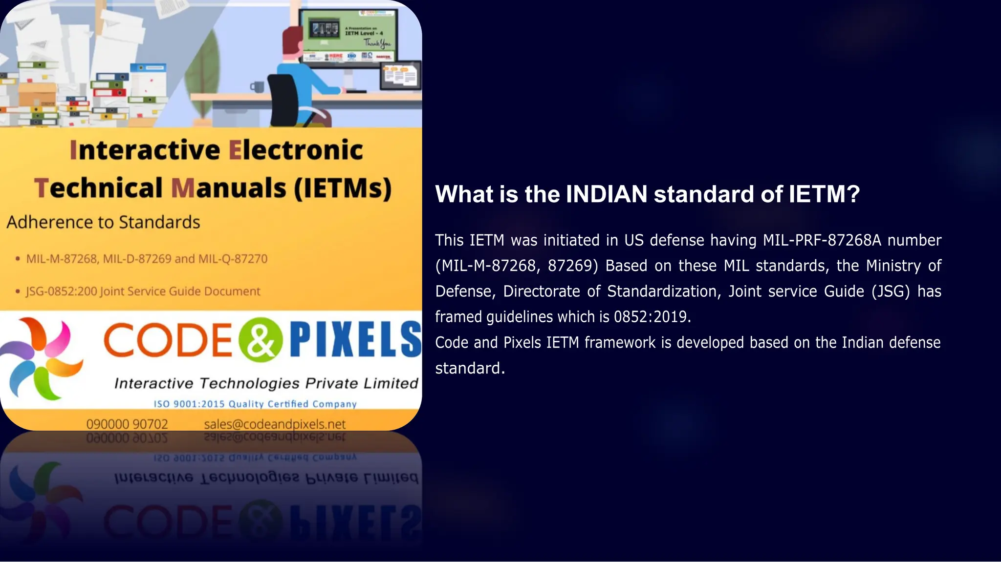 What is the INDIAN standard of IETM?
This IETM was initiated in US defense having MIL-PRF-87268A number
(MIL-M-87268, 87269) Based on these MIL standards, the Ministry of
Defense, Directorate of Standardization, Joint service Guide (JSG) has
framed guidelines which is 0852:2019.
Code and Pixels IETM framework is developed based on the Indian defense
standard.
 