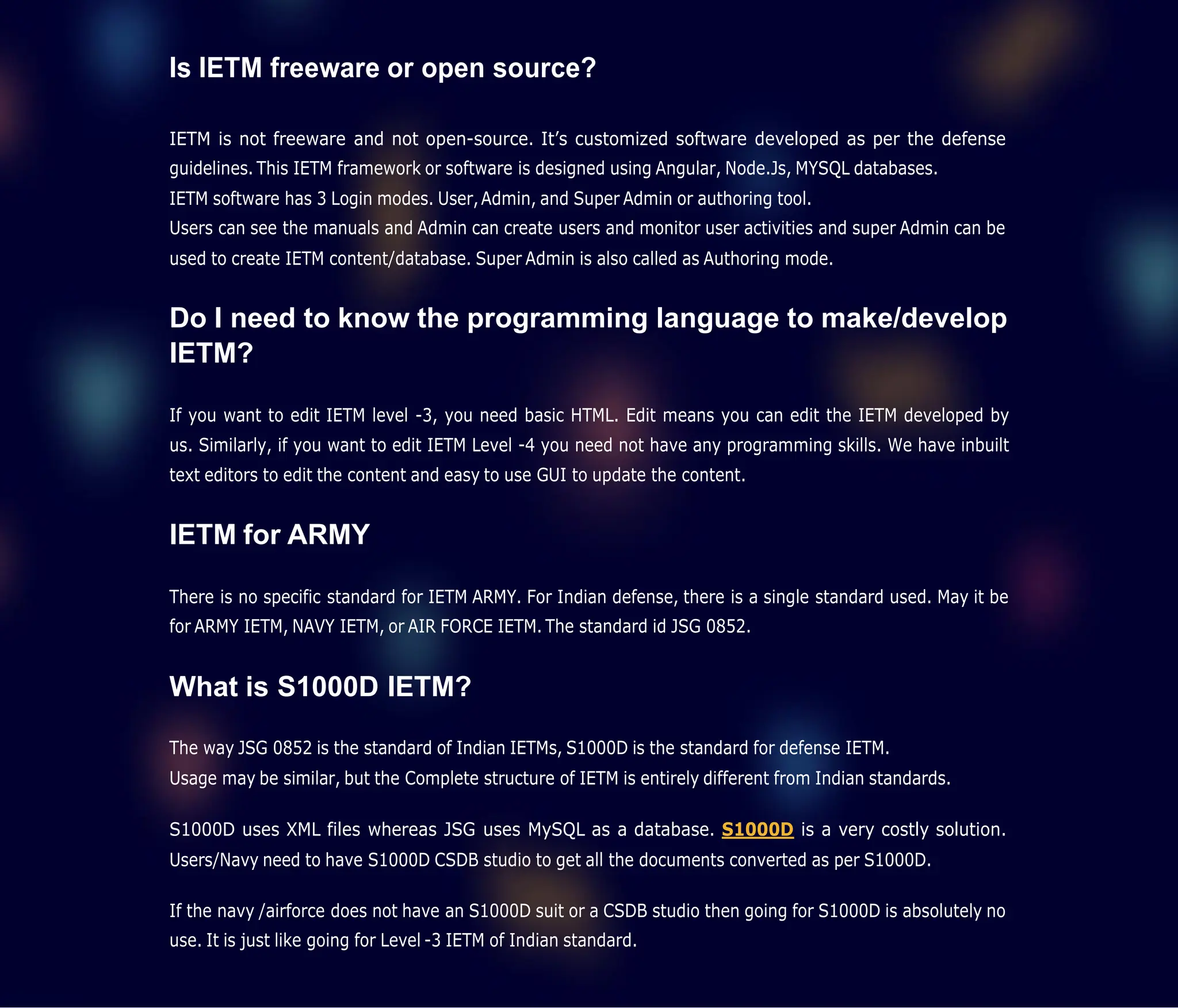 Is IETM freeware or open source?
IETM is not freeware and not open-source. It’s customized software developed as per the defense
guidelines. This IETM framework or software is designed using Angular, Node.Js, MYSQL databases.
IETM software has 3 Login modes. User,Admin, and Super Admin or authoring tool.
Users can see the manuals and Admin can create users and monitor user activities and super Admin can be
used to create IETM content/database. Super Admin is also called as Authoring mode.
Do I need to know the programming language to make/develop
IETM?
If you want to edit IETM level -3, you need basic HTML. Edit means you can edit the IETM developed by
us. Similarly, if you want to edit IETM Level -4 you need not have any programming skills. We have inbuilt
text editors to edit the content and easy to use GUI to update the content.
IETM for ARMY
There is no specific standard for IETM ARMY. For Indian defense, there is a single standard used. May it be
for ARMY IETM, NAVY IETM, or AIR FORCE IETM. The standard id JSG 0852.
What is S1000D IETM?
The way JSG 0852 is the standard of Indian IETMs, S1000D is the standard for defense IETM.
Usage may be similar, but the Complete structure of IETM is entirely different from Indian standards.
S1000D uses XML files whereas JSG uses MySQL as a database. S1000D is a very costly solution.
Users/Navy need to have S1000D CSDB studio to get all the documents converted as per S1000D.
If the navy /airforce does not have an S1000D suit or a CSDB studio then going for S1000D is absolutely no
use. It is just like going for Level -3 IETM of Indian standard.
 