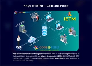 FAǪs of IETMs – Code and Pixels
Code and Pixels Interactive Technologies Private Limited (CNP) is an IT service provider based in
Hyderabad (India). We provide end-to-end Software development and IETMs (INDIAN STANDARD IETM
JSG 0852:2001, LEVELS 3,4,5 and European Aviation Standard IETM S1000D, lEVEL4), specialized in
innovative use of technology.
 