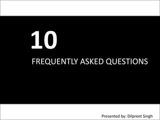 10 	 FREQUENTLY ASKED QUESTIONSPresented by: Dilpreet Singh 