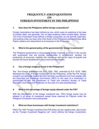 FREQUENTLY ASKED QUESTIONS
ON
FOREIGN INVESTMENT IN THE PHILIPPINES
1. How does the Philippines define foreign corporations?
Foreign corporations has been defined as one, which owes its existence to the laws
of another state, and generally, has no legal existence within another state. Section
123 of the Corporation Code defines a foreign corporation as one formed, organized,
and existing under any laws other than those of the Philippines and whose laws allow
Filipino citizens and corporations to do business in the Philippines.
2. What is the general policy of the government for foreign investments?
The Philippine government is encouraging foreign investors to invest in the country
with businesses that will provide opportunities in employment, develop the
productivity of resources, heighten the volume as well as the value of exports and
provide the future development of the economy’s foundation.
3. Can a foreign company invest in the Philippines?
Yes. The Foreign Investment Act (R.A. 7042, 1991, amended by R.A. 8179, 1996)
liberalized the entry of foreign investment into the Philippines. Under the FIA, foreign
investors are generally treated like their domestic counterparts and must register with
the Securities and Exchange Commission (SEC) (in the case of a corporation or
partnership) or with the Department of Trade and Industry’s Bureau of Trade
Regulation and Consumer Protection (in the case of a sole proprietorship).
4. What is the percentage of foreign equity allowed under the FIA?
With the liberalization of the foreign investment law, 100% foreign equity may be
allowed in all areas of investment except those reserved for Filipinos under the
Philippine Constitution and existing laws.
5. What are those businesses with foreign investment restrictions?
Within the 1991 Foreign Investment Act (FIA) there are two negative lists, also known
as the “Foreign Investment Negative List”, which defines the foreign investments,
 