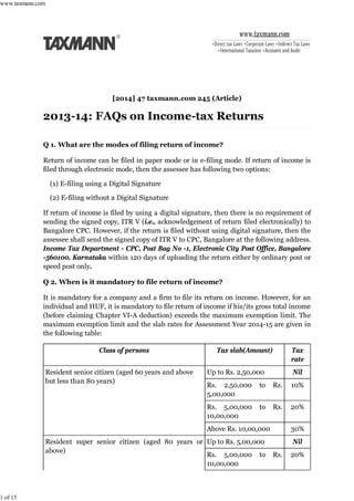 [2014] 47 taxmann.com 245 (Article)
Q 1. What are the modes of filing return of income?
Return of income can be filed in paper mode or in e-filing mode. If return of income is
filed through electronic mode, then the assessee has following two options:
(1) E-filing using a Digital Signature
(2) E-filing without a Digital Signature
If return of income is filed by using a digital signature, then there is no requirement of
sending the signed copy, ITR V (i.e., acknowledgement of return filed electronically) to
Bangalore CPC. However, if the return is filed without using digital signature, then the
assessee shall send the signed copy of ITR V to CPC, Bangalore at the following address.
Income Tax Department - CPC, Post Bag No -1, Electronic City Post Office, Bangalore
-560100, Karnataka within 120 days of uploading the return either by ordinary post or
speed post only.
Q 2. When is it mandatory to file return of income?
It is mandatory for a company and a firm to file its return on income. However, for an
individual and HUF, it is mandatory to file return of income if his/its gross total income
(before claiming Chapter VI-A deduction) exceeds the maximum exemption limit. The
maximum exemption limit and the slab rates for Assessment Year 2014-15 are given in
the following table:
Class of persons Tax slab(Amount) Tax
rate
Resident senior citizen (aged 60 years and above
but less than 80 years)
Up to Rs. 2,50,000 Nil
Rs. 2,50,000 to Rs.
5,00,000
10%
Rs. 5,00,000 to Rs.
10,00,000
20%
Above Rs. 10,00,000 30%
Resident super senior citizen (aged 80 years or
above)
Up to Rs. 5,00,000 Nil
Rs. 5,00,000 to Rs.
10,00,000
20%
www.taxmann.com
1 of 15
 