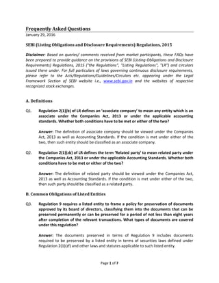 Page 1 of 7
Frequently Asked Questions
January 29, 2016
SEBI (Listing Obligations and Disclosure Requirements) Regulations, 2015
Disclaimer: Based on queries/ comments received from market participants, these FAQs have
been prepared to provide guidance on the provisions of SEBI (Listing Obligations and Disclosure
Requirements) Regulations, 2015 ("the Regulations", "Listing Regulations", "LR") and circulars
issued there under. For full particulars of laws governing continuous disclosure requirements,
please refer to the Acts/Regulations/Guidelines/Circulars etc. appearing under the Legal
Framework Section of SEBI website i.e., www.sebi.gov.in and the websites of respective
recognized stock exchanges.
A. Definitions
Q1. Regulation 2(1)(b) of LR defines an ‘associate company’ to mean any entity which is an
associate under the Companies Act, 2013 or under the applicable accounting
standards. Whether both conditions have to be met or either of the two?
Answer: The definition of associate company should be viewed under the Companies
Act, 2013 as well as Accounting Standards. If the condition is met under either of the
two, then such entity should be classified as an associate company.
Q2. Regulation 2(1)(zb) of LR defines the term ‘Related party’ to mean related party under
the Companies Act, 2013 or under the applicable Accounting Standards. Whether both
conditions have to be met or either of the two?
Answer: The definition of related party should be viewed under the Companies Act,
2013 as well as Accounting Standards. If the condition is met under either of the two,
then such party should be classified as a related party.
B. Common Obligations of Listed Entities
Q3. Regulation 9 requires a listed entity to frame a policy for preservation of documents
approved by its board of directors, classifying them into the documents that can be
preserved permanently or can be preserved for a period of not less than eight years
after completion of the relevant transactions. What types of documents are covered
under this regulation?
Answer: The documents preserved in terms of Regulation 9 includes documents
required to be preserved by a listed entity in terms of securities laws defined under
Regulation 2(1)(zf) and other laws and statutes applicable to such listed entity.
 