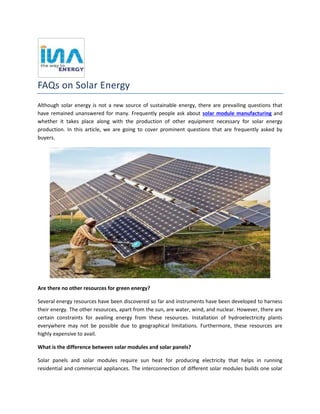 FAQs on Solar Energy
Although solar energy is not a new source of sustainable energy, there are prevailing questions that
have remained unanswered for many. Frequently people ask about solar module manufacturing and
whether it takes place along with the production of other equipment necessary for solar energy
production. In this article, we are going to cover prominent questions that are frequently asked by
buyers.
Are there no other resources for green energy?
Several energy resources have been discovered so far and instruments have been developed to harness
their energy. The other resources, apart from the sun, are water, wind, and nuclear. However, there are
certain constraints for availing energy from these resources. Installation of hydroelectricity plants
everywhere may not be possible due to geographical limitations. Furthermore, these resources are
highly expensive to avail.
What is the difference between solar modules and solar panels?
Solar panels and solar modules require sun heat for producing electricity that helps in running
residential and commercial appliances. The interconnection of different solar modules builds one solar
 