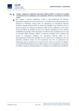 ΣΥΧΝΕΣ ΕΡΩΤΗΣΕΙΣ - ΑΠΑΝΤΗΣΕΙΣ
www.aade.gr
19/4/2021 2:50 μμ σελ. 11/11
Φόροι από μισθωτή εργασία, Αμοιβές επιχειρηματικής
δραστηριότητας και τόκους, μερίσματα και δικαιώματα
25. Ε Υπάρχει υποχρέωση υποβολής προσωρινής δήλωσης ΦΜΥ με αναλυτικές εγγραφές,
στη περίπτωση που εργαζόμενοι μιας επιχείρησης τίθενται σε αναστολή για κάποιους
μήνες;
Α Ναι, υπάρχει η σχετική υποχρέωση, επειδή η προ-συμπλήρωση της δήλωσης
φορολογίας εισοδήματος (Ε1) που σχετίζεται με το εισόδημα από μισθωτή εργασία που
αποκτούν οι δικαιούχοι, γίνεται μέσω της εφαρμογής της προσωρινής δήλωσης
απόδοσης παρακρατούμενου ΦΜΥ με αναλυτικές εγγραφές. Στην περίπτωση αυτή το
αναλυτικό αρχείο των προσωρινών δηλώσεων ΦΜΥ που θα υποβληθεί για τους μήνες
αυτούς, θα πρέπει να περιέχει όχι μόνο τους ενεργούς εργαζόμενους στους οποίους
καταβάλλονται αποδοχές, αλλά να περιέχει και αναλυτικά τους εργαζόμενους που είναι
σε αναστολή (ΑΦΜ, Ονομ/μο, ΑΜΚΑ), με μηδενικές αποδοχές για τον καθένα από
αυτούς. Η υποχρέωση υποβολής της προσωρινής δήλωσης ΦΜΥ, με τις
προαναφερόμενες αναλυτικές εγγραφές για τους μήνες που οι εργαζόμενοι είναι σε
αναστολή, υφίσταται ακόμα και στην περίπτωση που όλοι οι εργαζόμενοι της
επιχείρησης είναι σε αναστολή για τους μήνες αυτούς. Τέλος, με την παρ.3 του άρθρου
4 της Α.1099/2019 Απόφασης Διοικητή ΑΑΔΕ, ορίζεται ότι δεν επιβάλλονται οι κυρώσεις
του ΚΦΔ στις μηδενικές δηλώσεις φόρου και εισφοράς που υποβάλλονται εκπρόθεσμα.
 