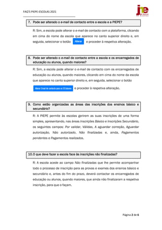 FAQ’S PIEPE-ESCOLAS 2021
___________________________________
Página 2 de 6
7. Pode ser alterado o e-mail de contacto entre a escola e a PIEPE?
R: Sim, a escola pode alterar o e-mail de contacto com a plataforma, clicando
em cima do nome da escola que aparece no canto superior direito e, em
seguida, selecionar o botão e proceder à respetiva alteração.
8. Pode ser alterado o e-mail de contacto entre a escola e os encarregados de
educação ou alunos, quando maiores?
R: Sim, a escola pode alterar o e-mail de contacto com os encarregados de
educação ou alunos, quando maiores, clicando em cima do nome da escola
que aparece no canto superior direito e, em seguida, selecionar o botão
e proceder à respetiva alteração.
9. Como estão organizadas as áreas das inscrições dos ensinos básico e
secundário?
R: A PIEPE permite às escolas gerirem as suas inscrições de uma forma
simples, apresentando, nas áreas Inscrições Básico e Inscrições Secundário,
os seguintes campos: Por validar, Válidas, A aguardar correção, Aguardar
autorização, Não autorizado, Não finalizadas e, ainda, Pagamentos
pendentes e Pagamentos realizados.
10.O que deve fazer a escola face às inscrições não finalizadas?
R: A escola acede ao campo Não finalizadas que lhe permite acompanhar
todo o processo de inscrição para as provas e exames dos ensinos básico e
secundário e, antes do fim do prazo, deverá contactar os encarregados de
educação ou alunos, quando maiores, que ainda não finalizaram a respetiva
inscrição, para que o façam.
 