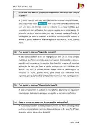 FAQ’S PIEPE-ESCOLAS 2021
___________________________________
Página 3 de 6
11. O que deve fazer a escola quando tem uma inscrição com um ou mais campos
inválidos?
R: Quando a escola tem uma inscrição com um ou mais campos inválidos,
após selecionar o botão abre-se automaticamente um novo ecrã
com um texto pré-definido, onde se indicam os campos inválidos que
necessitam de ser retificados, bem como o prazo que o encarregado de
educação ou aluno, quando maior, tem para proceder a essa retificação. A
escola pode, se assim o entender, acrescentar mais informação no texto e
remetê-lo, por via eletrónica, ao encarregado de educação ou aluno, quando
maior.
12. Para que serve o campo “A aguardar correção"?
R: Este campo contém todas as inscrições que têm um ou mais campos
inválidos e que foram remetidas aos encarregados de educação ou alunos,
quando maiores, para que no prazo de dois dias úteis procedam à respetiva
retificação da inscrição. Caso a escola verifique que tem inscrições por
retificar, cujo prazo já foi ultrapassado, deverá contactar o encarregado de
educação ou aluno, quando maior, pelos meios que considerar mais
expeditos, para que proceda à retificação da inscrição, o mais rápido possível.
13. Para que serve o campo “Aguardar autorização"?
R: Este campo contém os pedidos de inscrição fora de prazo e que aguardam
a autorização do diretor(a), para que a inscrição se convole em definitiva.
14. Quais os prazos que as escolas têm para validar as inscrições?
R: As escolas procedem à validação das inscrições até 4 dias úteis seguintes
ao terem rececionado as inscrições dos seus alunos, na 1.ª fase. Na 2.ª fase
do ensino básico, o prazo é de 1 dia útil.
 
