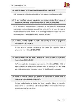 FAQ’S PIEPE-ESCOLAS 2021
___________________________________
Página 4 de 6
15. Quando podem as escolas iniciar a validação das inscrições?
R: O processo de validação pode inicia-se logo após a receção da inscrição.
16. O que deve fazer a escola caso detete que um aluno ainda não se inscreveu
nas provas e exames, a poucos dias do fim do prazo de inscrições?
R: As escolas ao acompanharem o processo de inscrição para as provas e
exames dos ensinos básico e secundário e, antes do fim do prazo do mesmo,
devem contactar os seus alunos, ou os encarregados de educação, que ainda
não procederam à respetiva inscrição, para que o façam.
17. A PIEPE permite exportar os dados das inscrições para os programas
informáticos ENEB e ENES?
R: Sim, a PIEPE permite a exportação dos dados das inscrições para os
programas informáticos ENEB e ENES.
18. Quando deve/pode ser feita a exportação de dados para os programas
informáticos ENEB e ENES?
R: A exportação dos dados para os programas informáticos ENEB e ENES só
deve ocorrer após a escola ter validado todas as inscrições, ou seja, só é
permitida a exportação dos dados a partir do dia 16 de abril, inclusive.
19. Onde se localiza o botão que permite a exportação de dados para os
programas informáticos ENEB e ENES?
R: Este botão localiza-se dentro dos itens Inscrições Básico e Inscrições
Secundário, na área Válidas. Este botão só irá ficar visível posteriormente e
próximo do final das inscrições.
 