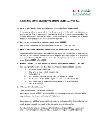 FAQs: Rajiv Gandhi Equity Saving Scheme (RGESS), 23 NOV 2012


1. What is Rajiv Gandhi Equity saving Scheme 2012 (RGESS) and its objective?

   A tax-saving scheme launched by the Government of India with the objective to
   encourage the flow of savings and improve the depth of domestic capital market. The
   Scheme also aims to promote an 'equity culture' in India and is also expected to widen
   the retail investor base in the Indian securities markets.
2. Do I get any tax benefits for the investments under RGESS?
   Yes, income tax benefits are available under Section 80CCC of IT Act 1961

3. What is the income tax benefit allowed under Section 80CCG of IT Act 1961?

   Individual income tax assesses are allowed deduction in the computation of total income
   of 50% of total amount invested in RGESS eligible securities subject to a maximum
   deduction of Rs.25, 000. The maximum investment eligible for the purpose of deduction
   under Section 80CCG is Rs. 50,000.
4. How do I know if I can avail income tax benefits under Section 80CCG of IT Act 1961?
   You are eligible for income tax deduction benefits under Section 80CCG provided -
          i.   You are a resident individual
         ii.   You are a new retail investor (as
               defined in Q.5)
        iii.   Your gross total annual income does not exceed Rs.10 lacs
        iv.    You have invested in RGESS eligible securities (as defined in Q.11)
         v.    Your investment is locked-in for the period of 3 years from the
               date of acquisition.
5. Who is a "New Retail Investor?"
   "New retail investor" is a resident individual:-
   Who has not opened a DEMAT account and has not made any transactions in the derivative
   segment as on the date of notification of the Scheme
                        Or
   Who has opened a DEMAT account before the date of notification of the Scheme but has not
   made any purchases in the equity or the derivative segment thereafter.

   An individual who is not the first account holder of an existing joint DEMAT account shall
   also be eligible to open an individual DEMAT account for the purposes of this Scheme.
 