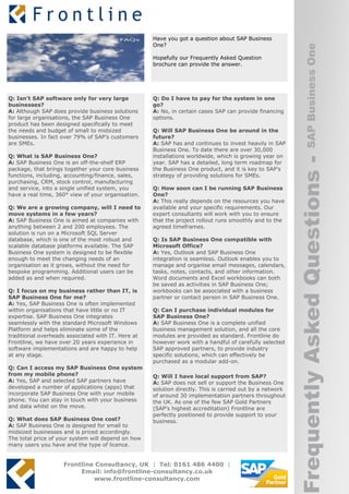 Have you got a question about SAP Business
                                                    One?




                                                                                                                 SAP Business One
                                                    Hopefully our Frequently Asked Question
                                                    brochure can provide the answer.




Q: Isn’t SAP software only for very large           Q: Do I have to pay for the system in one
businesses?                                         go?
A: Although SAP does provide business solutions     A: No, in certain cases SAP can provide financing
for large organisations, the SAP Business One       options.
product has been designed specifically to meet
the needs and budget of small to midsized           Q: Will SAP Business One be around in the
businesses. In fact over 79% of SAP’s customers     future?
are SMEs.                                           A: SAP has and continues to invest heavily in SAP
                                                    Business One. To date there are over 30,000
Q: What is SAP Business One?                        installations worldwide, which is growing year on




                                                                                                          Frequently Asked Questions -
A: SAP Business One is an off-the-shelf ERP         year. SAP has a detailed, long term roadmap for
package, that brings together your core business    the Business One product, and it is key to SAP’s
functions, including, accounting/finance, sales,    strategy of providing solutions for SMEs.
purchasing, CRM, stock control, manufacturing
and service, into a single unified system, you      Q: How soon can I be running SAP Business
have a real time, 360° view of your organisation.   One?
                                                    A: This really depends on the resources you have
Q: We are a growing company, will I need to         available and your specific requirements. Our
move systems in a few years?                        expert consultants will work with you to ensure
A: SAP Business One is aimed at companies with      that the project rollout runs smoothly and to the
anything between 2 and 200 employees. The           agreed timeframes.
solution is run on a Microsoft SQL Server
database, which is one of the most robust and       Q: Is SAP Business One compatible with
scalable database platforms available. The SAP      Microsoft Office?
Business One system is designed to be flexible      A: Yes, Outlook and SAP Business One
enough to meet the changing needs of an             integration is seamless. Outlook enables you to
organisation as it grows, without the need for      manage and organise email messages, calendars,
bespoke programming. Additional users can be        tasks, notes, contacts, and other information.
added as and when required.                         Word documents and Excel workbooks can both
                                                    be saved as activities in SAP Business One;
Q: I focus on my business rather than IT, is        workbooks can be associated with a business
SAP Business One for me?                            partner or contact person in SAP Business One.
A: Yes, SAP Business One is often implemented
within organisations that have little or no IT      Q: Can I purchase individual modules for
expertise. SAP Business One integrates              SAP Business One?
seamlessly with the standard Microsoft Windows      A: SAP Business One is a complete unified
Platform and helps eliminate some of the            business management solution, and all the core
traditional overheads associated with IT. Here at   modules are provided as standard. Frontline do
Frontline, we have over 20 years experience in      however work with a handful of carefully selected
software implementations and are happy to help      SAP approved partners, to provide industry
at any stage.                                       specific solutions, which can effectively be
                                                    purchased as a modular add-on.
Q: Can I access my SAP Business One system
from my mobile phone?                               Q: Will I have local support from SAP?
A: Yes, SAP and selected SAP partners have          A: SAP does not sell or support the Business One
developed a number of applications (apps) that      solution directly. This is carried out by a network
incorporate SAP Business One with your mobile       of around 30 implementation partners throughout
phone. You can stay in touch with your business     the UK. As one of the few SAP Gold Partners
and data whilst on the move.                        (SAP’s highest accreditation) Frontline are
                                                    perfectly positioned to provide support to your
Q: What does SAP Business One cost?                 business.
A: SAP Business One is designed for small to
midsized businesses and is priced accordingly.
The total price of your system will depend on how
many users you have and the type of licence.


                    Frontline Consultancy, UK | Tel: 0161 486 4400 |
                         Email: info@frontline-consultancy.co.uk
                             www.frontline-consultancy.com
 
