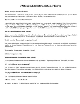 FAQ’s about Dematerialisation of Shares

What is meant by Dematerialisation?

Dematerialisation is a process in which you can convert physical share certificates into electronic shares. Shares should
have been transferred in your name / joint names before sending it for dematerialization.

Why should I buy shares in the demat form?

The single biggest reason over buying shares in the physical form is that demat shares credited to your account within 2 to
3 days after the end of the settlement. This is unlike the average 30 to 40 days taken in receiving back physical shares from
the R&T Agent and sometimes with objections. Further, possibility of loss or theft of the certificates is eliminated. This is in
addition to the 0.50% stamp duty savings, which works out to Rs.50 for transfer of shares worth of Rs.10,000

How do I benefit by selling demat shares?

Brokers have no fear of bad delivery while selling demat shares. Due to this, they offer lower brokerage to you. As bad
deliveries are eliminated shares are not returned due to objections, resulting in saving of costs and follow up.

What is meant by Companies in compulsory Demat?

Only share certificates in these companies can be dematerialized by the investor. Shares must be registered in your name
to allow for dematerialisation. Shares delivered by your Broker on Purchase (known as street name deliveries) cannot be
dematerialized.

Which are the Companies in Compulsory Demat?

All listed Companies in India.

What if I hold shares of Companies not in Demat?

You may approach the company and request them to sign up with NSDL Vigorously follow up as Demat is in your favour.

Is it true that Demat is not compulsory?

Yes. You have the option to hold shares either in the physical OR in the dematerialized form. This is as per the Depositories
Act, 1996.However, when you buy shares you may receive delivery in the demat form as per the option of the seller.

Can physical AND Demat shares be held for a company?

Yes. You may dematerialize only a part of your holdings.

In Demat do I need a Transfer Deed?

No, there is no need for a Transfer deed in order to get your share certificates dematerialised
 