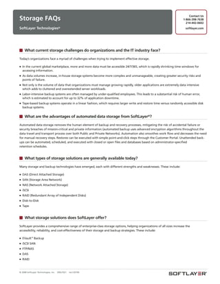 Contact Us
Storage FAQs                                                                                                            1-866-398-7638
                                                                                                                          214-442-0602
SoftLayer Technologies®                                                                                                   softlayer.com




     What current storage challenges do organizations and the IT industry face?

Today’s organizations face a myriad of challenges when trying to implement effective storage.

■   In the current global marketplace, more and more data must be accessible 24/7/365, which is rapidly shrinking time windows for
    accessing information.
■   As data volumes increase, in-house storage systems become more complex and unmanageable, creating greater security risks and
    points of failure.
■   Not only is the volume of data that organizations must manage growing rapidly, older applications are extremely data intensive
    which adds to cluttered and overextended server workloads.
■   Labor-intensive backup systems are often managed by under-qualified employees. This leads to a substantial risk of human error,
    which is estimated to account for up to 32% of application downtime.
■   Tape-based backup systems operate in a linear fashion, which requires larger write and restore time versus randomly accessible disk
    backup systems.


     What are the advantages of automated data storage from SoftLayer®?

Automated data storage removes the human element of backup and recovery processes, mitigating the risk of accidental failure or
security breaches of mission-critical and private information (automated backup uses advanced encryption algorithms throughout the
data travel and transport process over both Public and Private Networks). Automation also smoothes work flow and decreases the need
for manual recovery steps. Restores can be executed with simple point-and-click steps through the Customer Portal. Unattended back-
ups can be automated, scheduled, and executed with closed or open files and databases based on administrator-specified
retention schedules.


     What types of storage solutions are generally available today?

Many storage and backup technologies have emerged, each with different strengths and weaknesses. These include:

■ DAS (Direct      Attached Storage)
■ SAN (Storage       Area Network)
■   NAS (Network Attached Storage)
■   iSCSI
■   RAID (Redundant Array of Independent Disks)
■   Disk-to-Disk
■   Tape


     What storage solutions does SoftLayer offer?

SoftLayer provides a comprehensive range of enterprise-class storage options, helping organizations of all sizes increase the
accessibility, reliability, and cost-effectiveness of their storage and backup strategies. These include:

■   EVault™ Backup
■   iSCSI SAN
■   FTP/NAS
■   DAS
■   RAID



© 2008 SoftLayer Technologies, Inc.   09SLT021   rev120109
 