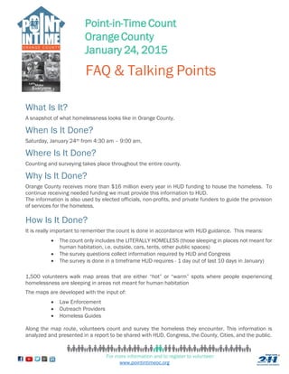 Point-in-Time Count 
Orange County 
January 24, 2015 
FAQ & Talking Points 
What Is It? 
A snapshot of what homelessness looks like in Orange County. 
When Is It Done? 
Saturday, January 24th from 4:30 am – 9:00 am. 
Where Is It Done? 
Counting and surveying takes place throughout the entire county. 
Why Is It Done? 
Orange County receives more than $16 million every year in HUD funding to house the homeless. To 
continue receiving needed funding we must provide this information to HUD. 
The information is also used by elected officials, non-profits, and private funders to guide the provision 
of services for the homeless. 
How Is It Done? 
It is really important to remember the count is done in accordance with HUD guidance. This means: 
 The count only includes the LITERALLY HOMELESS (those sleeping in places not meant for 
human habitation, i.e. outside, cars, tents, other public spaces) 
 The survey questions collect information required by HUD and Congress 
 The survey is done in a timeframe HUD requires - 1 day out of last 10 days in January) 
1,500 volunteers walk map areas that are either “hot” or “warm” spots where people experiencing 
homelessness are sleeping in areas not meant for human habitation 
The maps are developed with the input of: 
For more information and to register to volunteer: 
www.pointintimeoc.org 
 Law Enforcement 
 Outreach Providers 
 Homeless Guides 
Along the map route, volunteers count and survey the homeless they encounter. This information is 
analyzed and presented in a report to be shared with HUD, Congress, the County, Cities, and the public. 
