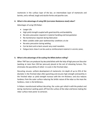martensite in the surface layer of the bar, an intermediate layer of martensite and
bainite, and a refined, tough and ductile ferrite and pearlite core.
4. What is the advantage of using CRS (corrosion Resistance steel) rebar?
Advantages of using CRS Rebar:
 Longer Life
 High yield strength coupled with good ductility and bendability
 No extra precaution required in material handling and transportation
 No maintenance required during fabrication
 More suitable under poor workmanship conditions at site
 No extra precaution during welding
 Can be bent and re-bent around very small mandrels.
 Fatigue tests show it can be used as reinforcement material in seismic zones.
5. What is the advantage of De-scaling the Billets before rolling?
When TMT bars are produced by descaled billets with the help of high pressure Descaler
(working at more than 230 bar pressure) placed at the exit of reheating furnace. This
eliminates the possibility of rolled –in-scale in the finished rebar.
Descaling ensures uniform development of martensitic rim depth of up to 25% of the
diameter in the finished rebar after quenching and ensures high strength and ductility in
the finished rebar as yield strength increase with the rim thickness and also reduces
hardness from the outer surface reducing the brittle nature of the rebar as the more the
hardness, more is the brittleness.
In Rebars manufactured without descaling, the scales get rolled in with the product and
during mechanical working peels off from the surface of the rebar and hence making the
rebar surface more prone to corrosion.
 