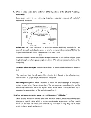 9. What is Stress-Strain curve and what is the importance of YS, UTS and Percentage
Elongation?
Stress-strain curve is an extremely important graphical measure of material’s
mechanical properties
Yield stress: The stress a material can withstand without permanent deformation, Yield
strength is usually stated as the stress at which a permanent deformation of 0.2% of the
original dimension will result, known as the 0.2% yield stress.
OR
The stress at which a non-proportional elongation equals to 0.2 % of the original gauge
length takes place (where gauge length is 5.65sqrt A.’A’ is the cross sectional area of the
test piece).
Ultimate Tensile Strength: The maximum stress a material can withstand in a tensile
test.
OR
The maximum load (force) reached in a tensile test divided by the effective cross
sectional area of gauge length portion of the test piece.
Percentage Elongation: When a material is tested for tensile strength it elongates a
certain amount before fracture takes place. The two pieces are placed together and the
amount of extension is measured against marks made before starting the test and is
expressed as a percentage of the original gauge length.
10. What is the misconception about the reddish color of TMT Rebar?
Often due to interaction of the rebar with moisture and air, the surface of the rebar
develops a reddish colour which is being misunderstood as corrosion. In fact, reddish
rebar can be used for construction without any hesitation so long they are in proper
physical shape, weight and strength.
 