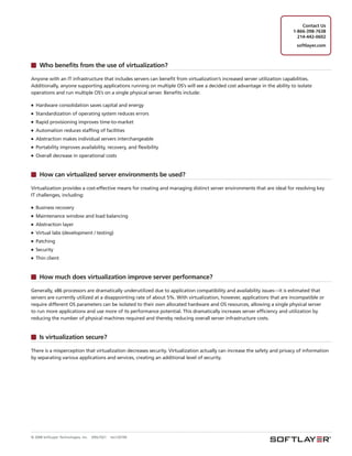 Contact Us
                                                                                                                          1-866-398-7638
                                                                                                                            214-442-0602
                                                                                                                            softlayer.com



     Who benefits from the use of virtualization?

Anyone with an IT infrastructure that includes servers can benefit from virtualization’s increased server utilization capabilities.
Additionally, anyone supporting applications running on multiple OS’s will see a decided cost advantage in the ability to isolate
operations and run multiple OS’s on a single physical server. Benefits include:

■   Hardware consolidation saves capital and energy
■   Standardization of operating system reduces errors
■   Rapid provisioning improves time-to-market
■   Automation reduces staffing of facilities
■   Abstraction makes individual servers interchangeable
■   Portability improves availability, recovery, and flexibility
■   Overall decrease in operational costs


     How can virtualized server environments be used?

Virtualization provides a cost-effective means for creating and managing distinct server environments that are ideal for resolving key
IT challenges, including:

■   Business recovery
■   Maintenance window and load balancing
■   Abstraction layer
■   Virtual labs (development / testing)
■   Patching
■   Security
■   Thin client


     How much does virtualization improve server performance?

Generally, x86 processors are dramatically underutilized due to application compatibility and availability issues—it is estimated that
servers are currently utilized at a disappointing rate of about 5%. With virtualization, however, applications that are incompatible or
require different OS parameters can be isolated to their own allocated hardware and OS resources, allowing a single physical server
to run more applications and use more of its performance potential. This dramatically increases server efficiency and utilization by
reducing the number of physical machines required and thereby reducing overall server infrastructure costs.


     Is virtualization secure?

There is a misperception that virtualization decreases security. Virtualization actually can increase the safety and privacy of information
by separating various applications and services, creating an additional level of security.




© 2008 SoftLayer Technologies, Inc.   09SLT021   rev120109
 