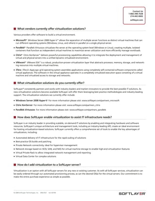 Contact Us
                                                                                                                           1-866-398-7638
                                                                                                                             214-442-0602
                                                                                                                             softlayer.com



     What vendors currently offer virtualization solutions?

Various providers offer software to build a virtual environment.

■   Microsoft® Windows Server 2008 Hyper-V™ allows the separation of multiple server functions as distinct virtual machines that can
    run different operating systems (Windows, Linux, and others) in parallel on a single physical server.

■   Parallels® Parallels Virtuozzo virtualizes the server at the operating system level (Windows or Linux), creating multiple, isolated
    containers that function as independent virtual machines to maximize server utilization and more efficiently manage workloads.

■   Citrix® Citrix XenServer™ delivers powerful provisioning capabilities allowing it to integrate the deployment and management of
    virtual and physical servers into a unified dynamic virtualized environment.

■   VMware® VMware ESX™ is a robust, production-proven virtualization layer that abstracts processor, memory, storage, and network-
    ing resources into multiple virtual machines.

■   3Tera 3Tera's AppLogic grid operating system assembles applications using completely self-contained software components called
    virtual appliances. The software in the virtual appliance operates in a completely virtualized execution space consisting of a virtual
    machine and virtualized access to storage and networks.


     What virtualization solutions do you currently offer?

SoftLayer® consistently partners and works with industry leaders and market innovators to provide the best possible IT solutions. As
new virtualization solutions become available SoftLayer will offer them leveraging best practice methodologies and industry-leading
support. The virtualization solutions we currently offer include:

■   Windows Server 2008 Hyper-V For more information please visit: www.softlayer.com/partners_microsoft
■   Citrix XenServer For more information please visit: www.softlayer.com/partners_citrix
■   Parallels Virtuozzo For more information please visit: www.softlayer.com/partners_parallels


     How does SoftLayer enable virtualization to assist IT infrastructure needs?

SoftLayer is an industry leader in providing scalable, on-demand IT solutions by enabling and integrating hardware and software
resources. SoftLayer's unique architecture and management tools, including an industry-leading API, create an ideal environment
for hosting virtualization-based solutions. SoftLayer currently offers a comprehensive set of tools to enable the key advantages of
virtualization, including:

■   Automated delivery of IT infrastructure for the rapid scaling of solutions
■   Best-practice OS builds and patching
■   Private Network connectivity, ideal for hypervisor management
■   Network storage based on iSCSI, SAN, and NAS for virtual machine storage to enable high-end virtualization features
■   Virtual Private Rack to allow integrated network management and reporting
■   Virtual Data Center for complex solutions


     How do I add virtualization to a SoftLayer server?

Virtualization is an option with all SoftLayer servers for any new or existing customer. As with all SoftLayer services, virtualization can
be easily ordered through our automated provisioning process, as can the desired OS(s) for the virtual servers. Our commitment is to
make the entire purchase experience as simple as possible.




© 2008 SoftLayer Technologies, Inc.   09SLT021   rev120109
 
