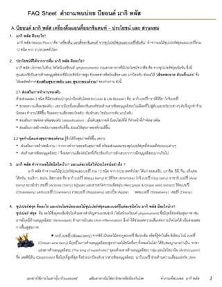 เอกสารใช้ภายในเท่านั้น ห้ามเผยแพร่ เสริมอาหารไม่ใช่ยารักษาหรือป้องกันโรค คาถามที่พบบ่อย มากิ พลัส 1
FAQ Sheet คำถำมพบบ่อย บียอนด์ มำกิ พลัส
A.บียอนด์ มำกิ พลัส เครื่องดื่มแอนตี้ออกซิแดนท์ – ประโยชน์ และ ส่วนผสม
1. มำกิ พลัส คืออะไร?
มากิ พลัส (Maqui Plus+) คือ “เครื่องดื่ม แอนตี้ออกซิแดนท์ จากซุปเปอร์ฟรุตและเบอร์รี่เข้มข้น” ทาจากผลไม้ซุปเปอร์ฟรุตและเบอร์รี่รวม
12 ชนิด จาก 9 ประเทศทั่วโลก
2. ประโยชน์ที่ได้จำกกำรดื่ม มำกิ พลัส คืออะไร?
มากิ พลัส ประกอบไปด้วย ไฟโตนิวเทรียนท์ (phytonutrients) รวมสารอาหารที่มีประโยชน์จากพืช คือ จากซุปเปอร์ฟรุตเข้มข้น ซึ่งมี
คุณสมบัติเป็นสารต้านอนุมูลอิสระที่มีประสิทธิภาพสูง ช่วยลดสารพิษในเลือด และ ปกป้องตับ ส่งผลให้ “เลือดสะอำด ตับแข็งแรง” จึง
ให้ผลลัพธ์การ“ส่งเสริมสุขภำพตับ และ สุขภำพองค์รวม” ของร่างกาย ดังนี้
2.1 ส่งเสริมกำรทำงำนของตับ
ด้วยส่วนผสม 3 ชนิด ที่มีส่วนช่วยบารุงปกป้องตับโดยตรง (Liver & Life Booster) คือ: มากิ เบอร์รี่+อาร์ติโช๊ค+โกจิเบอร์รี่
• ชะลอความเสื่อมของตับ:- เพราะมีฤทธิ์แอนตี้ออกซิแดนท์ช่วยต้านสารพิษอนุมูลอิสระในเลือดที่ไปสู่ตับและอวัยวะต่างๆ ตับจึงถูกทาร้าย
น้อยลง ทางานได้ดีขึ้น จึงลดความเสี่ยงของโรคตับ: ตับอักเสบ ไขมันเกาะตับ มะเร็งตับ
• ส่งเสริมการขจัดสารพิษของตับ (detoxification) : เมื่อตับสุขภาพดี มีเอนไซม์ที่ดี ก็ทาหน้าที่กาจัดสารพิษ
• ส่งเสริมการสร้างพลังงานของตับดีขึ้น ส่งผลให้สุขภาพองค์รวมดีขึ้น
2.2 จุดกำเนิดแห่งสุขภำพองค์รวม รู้สึกได้ถึงสุขภาพที่ดีขึ้น เพราะ
• ส่งเสริมการสร้างพลังงาน - จากการทางานของตับสุขภาพดี พร้อมส่วนผสมของซุปเปอร์ฟรุตที่ส่งผลดีต่อระบบต่างๆ
• ต่อต้านสารพิษอนุมูลอิสระ - จึงลดความเสี่ยงต่อโรคที่เกี่ยวข้องกับการอักเสบจากการมีอนุมูลอิสระมากเกินไป
3. มำกิ พลัส ทำจำกผลไม้ชนิดใดบ้ำง? และแต่ละชนิดให้ประโยชน์อย่ำงไร ?
มากิ พลัส ทาจากผลไม้ซุปเปอร์ฟรุตและเบอร์รี่ รวม 12 ชนิด จาก 9 ประเทศทั่วโลก ได้แก่ ออสเตรีย, บราซิล, ชิลี, จีน, ฝรั่งเศส,
ไต้หวัน, อเมริกา, สเปน, อิสราเอล คือ มากิ เบอร์รี่ (Maqui berry) อาร์ติโชค (Artichoke) โกจิ เบอร์รี่ (Goji berry) อาซาอิ เบอร์รี่ (Acai
berry) อะเซโรร่า เชอร์รี่ (Acerola cherry) องุ่นแดง และสารสกัดจากเมล็ดองุ่น (Red grape & Grape seed extract) โช้คเบอร์รี่
(Chokeberry) แครนเบอร์รี่ (Cranberry) ราสเบอร์รี่ (Raspberry) แอปเปิ้ล (Apple) สตอเบอร์รี่ (Strawberry) เชอร์รี่ (Cherry)
4. ซุปเปอร์ฟรุต คืออะไร และประโยชน์ของผลไม้ซุปเปอร์ฟรุตและเบอร์รี่แต่ละชนิดใน มำกิ พลัส มีอะไรบ้ำง?
ซุปเปอร์ ฟรุต คือ ผลไม้ซึ่งอุดมเข้มข้นไปด้วยสารสาคัญตามธรรมชาติ (ไฟโตนิวเทรียนท์ phytonutrient) ซึ่งมีฤทธิ์ส่งเสริมสุขภาพ เช่น
อาจมีฤทธิ์ต้านอนุมูลอิสระ (Antioxidant) ต้านการอักเสบ (Anti-inflammation) ซึ่งทาให้ช่วยลดความเสี่ยงต่อการเกิดโรคได้ หรือส่งผลต่อ
การฟื้นฟูสุขภาพ
 มากิ เบอร์รี่ (Maqui berry) จากชิลี เป็นผลไม้ตระกูลเบอร์รี่ สีม่วงเข้ม หรือที่รู้จักในชื่อ ชิเลียน ไวน์ เบอร์รี่
(Chilean wine berry) มีฤทธิ์ในการต้านอนุมูลอิสระสูงกว่าผลไม้ชนิดอื่นๆ ทั้งหมดในโลก ได้รับสมญานามว่าเป็น “ราชา
แห่งสารต้านอนุมูลอิสระ (The king of superfruits)” อุดมด้วยสารต้านอนุมูลอิสระ กลุ่ม แอนโทไซยานิน (Anthocyanin)
ชื่อ เดลฟินิดิน (Delphinidin) ซึ่งมีฤทธิ์สูงที่สุด จึงช่วยปกป้องตับจากสารพิษอนุมูลอิสระ มากิเบอร์รี่ ช่วยต้านความเสื่อมแห่งวัย (Anti-
 