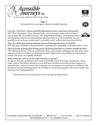 Page -3-
Information for travel agents about Accessible Journeys
Can I get "hotel lists" and accessibility information about a particular destination?
NO ! That information is best obtained from a travel resource center and not from a
tour planner like Accessible Journeys. Our independent holidays are structured itiner-
aries featuring reserved accommodations offering a high level of accessibility. It is not
possible for us to design unstructured "accessible routes" without pre-reserving facilities.
Does Accessible Journeys plan driving routes and driving itineraries in the USA?
NO! This type of holiday is best planned by a professional automobile association such as AAA.
Does Accessible Journeys plan driving routes and driving itineraries in countries outside the USA?
YES ! Working directly with our worldwide offices and overseas colleagues our itineraries, hotel
selections, and travel routes are all designed with a high level of accessibility by travel profes-
sionals who know accessibility firsthand.
What makes the services of Accessible Journeys so special?
No agency is better qualified to serve your accessibility needs in Europe, Scandinavia, Africa,
India, Asia, or the Orient. Members of our staff have traveled extensively in these regions, in-
spected hotels, and we've personally designed our tour programs to maximize accessibility. The
benefits of our personal inspections are available to our group programs and to your clients who
choose to travel independently.
We look forward to assisting you with your special needs clients.
35 West Sellers Avenue, Ridley Park, PA 19078 USA • 800-846-4537 • 610-521-0339 • 610-521-6959 (fax)
sales@disabilitytravel.com • www.disabilitytravel.com
Accessible
Journeys, Inc.
for the slow walker, wheelchair traveler, their friends and family
 