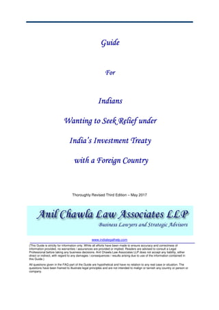 GuideGuideGuideGuide
ForForForFor
IndiansIndiansIndiansIndians
WantWantWantWantinginginging to Seek Relief underto Seek Relief underto Seek Relief underto Seek Relief under
IndiaIndiaIndiaIndia’s’s’s’s InvestmentInvestmentInvestmentInvestment TreatyTreatyTreatyTreaty
withwithwithwith a Foreign Countrya Foreign Countrya Foreign Countrya Foreign Country
Thoroughly Revised Third Edition – May 2017
www.indialegalhelp.com
(This Guide is strictly for information only. While all efforts have been made to ensure accuracy and correctness of
information provided, no warranties / assurances are provided or implied. Readers are advised to consult a Legal
Professional before taking any business decisions. Anil Chawla Law Associates LLP does not accept any liability, either
direct or indirect, with regard to any damages / consequences / results arising due to use of the information contained in
this Guide.)
All questions given in the FAQ part of the Guide are hypothetical and have no relation to any real case or situation. The
questions have been framed to illustrate legal principles and are not intended to malign or tarnish any country or person or
company.
 
