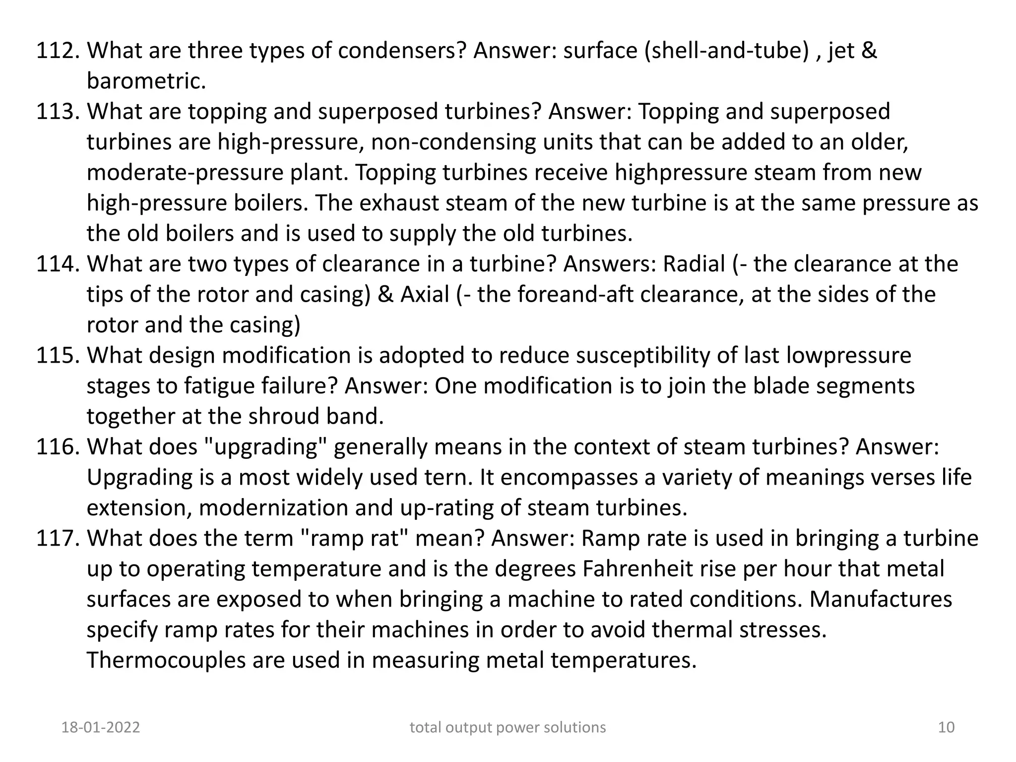 112. What are three types of condensers? Answer: surface (shell-and-tube) , jet &
barometric.
113. What are topping and superposed turbines? Answer: Topping and superposed
turbines are high-pressure, non-condensing units that can be added to an older,
moderate-pressure plant. Topping turbines receive highpressure steam from new
high-pressure boilers. The exhaust steam of the new turbine is at the same pressure as
the old boilers and is used to supply the old turbines.
114. What are two types of clearance in a turbine? Answers: Radial (- the clearance at the
tips of the rotor and casing) & Axial (- the foreand-aft clearance, at the sides of the
rotor and the casing)
115. What design modification is adopted to reduce susceptibility of last lowpressure
stages to fatigue failure? Answer: One modification is to join the blade segments
together at the shroud band.
116. What does "upgrading" generally means in the context of steam turbines? Answer:
Upgrading is a most widely used tern. It encompasses a variety of meanings verses life
extension, modernization and up-rating of steam turbines.
117. What does the term "ramp rat" mean? Answer: Ramp rate is used in bringing a turbine
up to operating temperature and is the degrees Fahrenheit rise per hour that metal
surfaces are exposed to when bringing a machine to rated conditions. Manufactures
specify ramp rates for their machines in order to avoid thermal stresses.
Thermocouples are used in measuring metal temperatures.
18-01-2022 total output power solutions 10
 