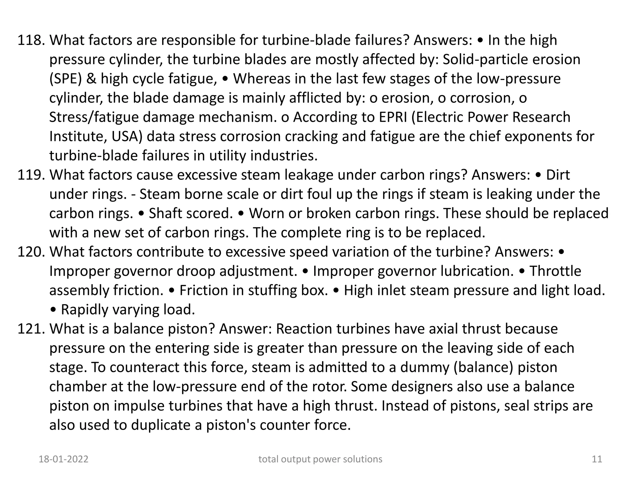 118. What factors are responsible for turbine-blade failures? Answers: • In the high
pressure cylinder, the turbine blades are mostly affected by: Solid-particle erosion
(SPE) & high cycle fatigue, • Whereas in the last few stages of the low-pressure
cylinder, the blade damage is mainly afflicted by: o erosion, o corrosion, o
Stress/fatigue damage mechanism. o According to EPRI (Electric Power Research
Institute, USA) data stress corrosion cracking and fatigue are the chief exponents for
turbine-blade failures in utility industries.
119. What factors cause excessive steam leakage under carbon rings? Answers: • Dirt
under rings. - Steam borne scale or dirt foul up the rings if steam is leaking under the
carbon rings. • Shaft scored. • Worn or broken carbon rings. These should be replaced
with a new set of carbon rings. The complete ring is to be replaced.
120. What factors contribute to excessive speed variation of the turbine? Answers: •
Improper governor droop adjustment. • Improper governor lubrication. • Throttle
assembly friction. • Friction in stuffing box. • High inlet steam pressure and light load.
• Rapidly varying load.
121. What is a balance piston? Answer: Reaction turbines have axial thrust because
pressure on the entering side is greater than pressure on the leaving side of each
stage. To counteract this force, steam is admitted to a dummy (balance) piston
chamber at the low-pressure end of the rotor. Some designers also use a balance
piston on impulse turbines that have a high thrust. Instead of pistons, seal strips are
also used to duplicate a piston's counter force.
18-01-2022 total output power solutions 11
 