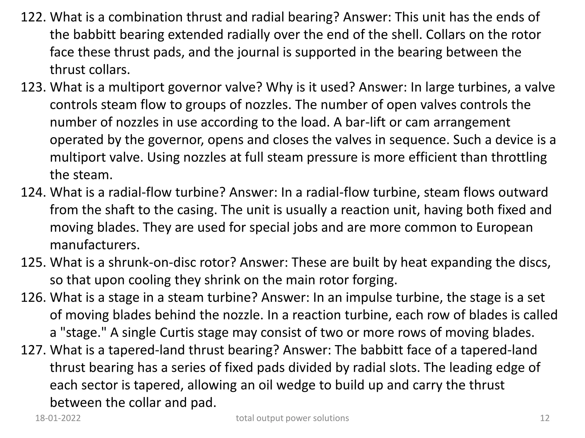122. What is a combination thrust and radial bearing? Answer: This unit has the ends of
the babbitt bearing extended radially over the end of the shell. Collars on the rotor
face these thrust pads, and the journal is supported in the bearing between the
thrust collars.
123. What is a multiport governor valve? Why is it used? Answer: In large turbines, a valve
controls steam flow to groups of nozzles. The number of open valves controls the
number of nozzles in use according to the load. A bar-lift or cam arrangement
operated by the governor, opens and closes the valves in sequence. Such a device is a
multiport valve. Using nozzles at full steam pressure is more efficient than throttling
the steam.
124. What is a radial-flow turbine? Answer: In a radial-flow turbine, steam flows outward
from the shaft to the casing. The unit is usually a reaction unit, having both fixed and
moving blades. They are used for special jobs and are more common to European
manufacturers.
125. What is a shrunk-on-disc rotor? Answer: These are built by heat expanding the discs,
so that upon cooling they shrink on the main rotor forging.
126. What is a stage in a steam turbine? Answer: In an impulse turbine, the stage is a set
of moving blades behind the nozzle. In a reaction turbine, each row of blades is called
a "stage." A single Curtis stage may consist of two or more rows of moving blades.
127. What is a tapered-land thrust bearing? Answer: The babbitt face of a tapered-land
thrust bearing has a series of fixed pads divided by radial slots. The leading edge of
each sector is tapered, allowing an oil wedge to build up and carry the thrust
between the collar and pad.
18-01-2022 total output power solutions 12
 