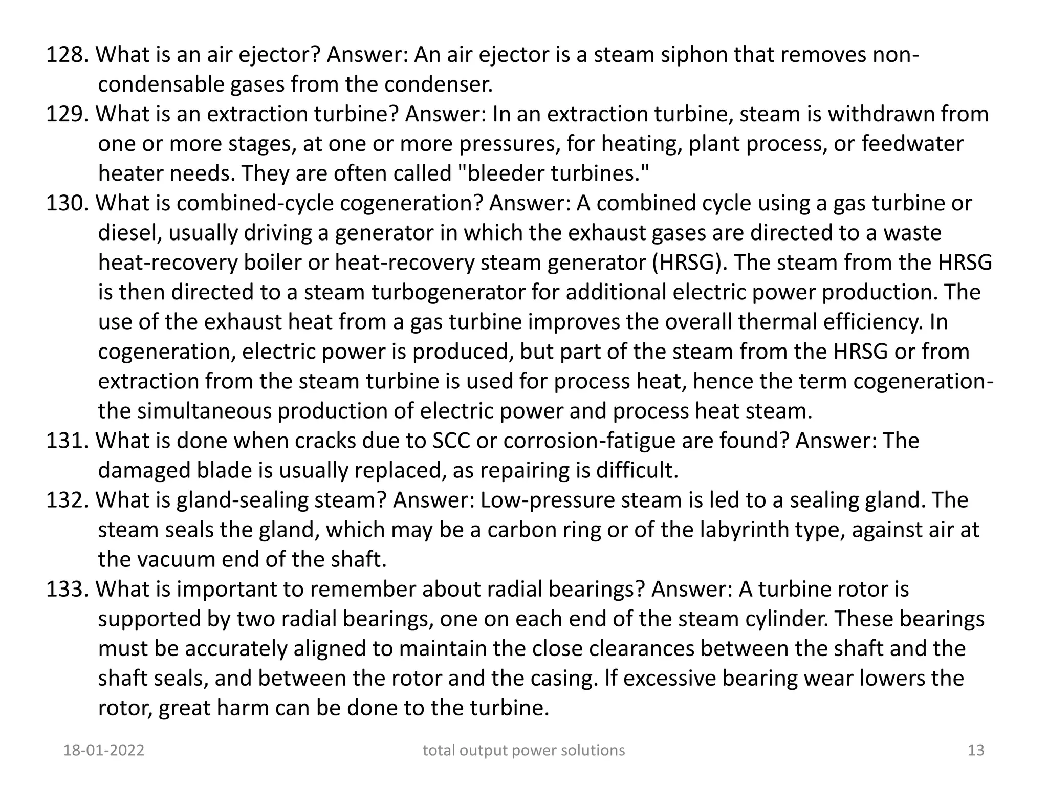 128. What is an air ejector? Answer: An air ejector is a steam siphon that removes non-
condensable gases from the condenser.
129. What is an extraction turbine? Answer: In an extraction turbine, steam is withdrawn from
one or more stages, at one or more pressures, for heating, plant process, or feedwater
heater needs. They are often called "bleeder turbines."
130. What is combined-cycle cogeneration? Answer: A combined cycle using a gas turbine or
diesel, usually driving a generator in which the exhaust gases are directed to a waste
heat-recovery boiler or heat-recovery steam generator (HRSG). The steam from the HRSG
is then directed to a steam turbogenerator for additional electric power production. The
use of the exhaust heat from a gas turbine improves the overall thermal efficiency. In
cogeneration, electric power is produced, but part of the steam from the HRSG or from
extraction from the steam turbine is used for process heat, hence the term cogeneration-
the simultaneous production of electric power and process heat steam.
131. What is done when cracks due to SCC or corrosion-fatigue are found? Answer: The
damaged blade is usually replaced, as repairing is difficult.
132. What is gland-sealing steam? Answer: Low-pressure steam is led to a sealing gland. The
steam seals the gland, which may be a carbon ring or of the labyrinth type, against air at
the vacuum end of the shaft.
133. What is important to remember about radial bearings? Answer: A turbine rotor is
supported by two radial bearings, one on each end of the steam cylinder. These bearings
must be accurately aligned to maintain the close clearances between the shaft and the
shaft seals, and between the rotor and the casing. lf excessive bearing wear lowers the
rotor, great harm can be done to the turbine.
18-01-2022 total output power solutions 13
 