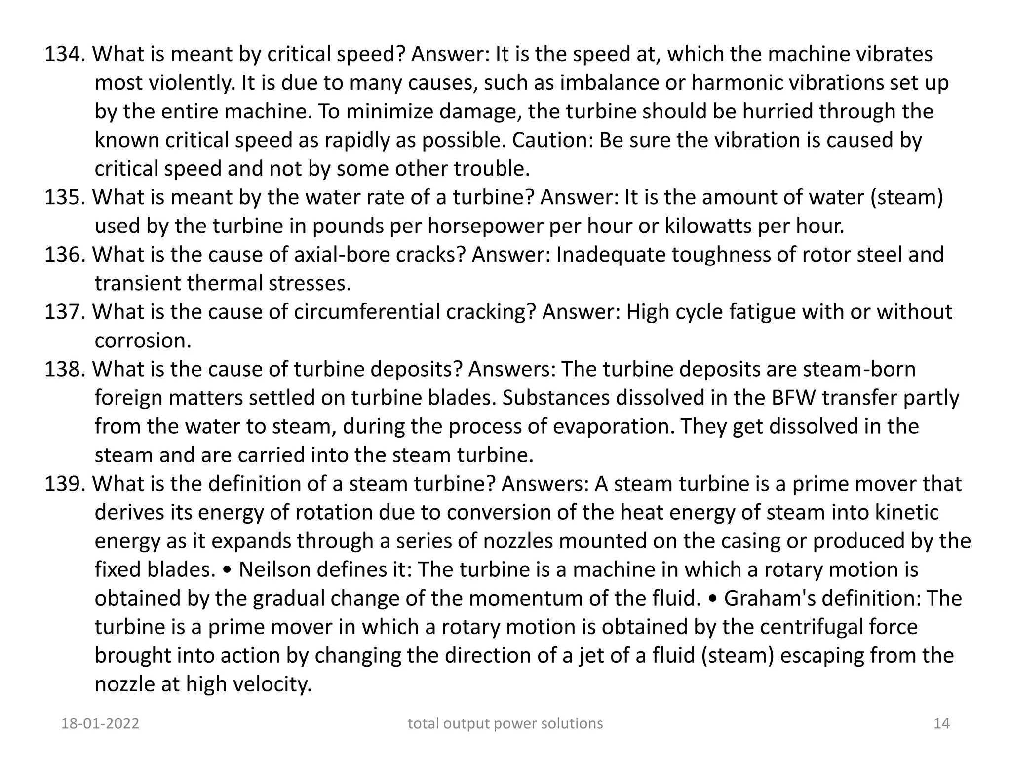 134. What is meant by critical speed? Answer: It is the speed at, which the machine vibrates
most violently. It is due to many causes, such as imbalance or harmonic vibrations set up
by the entire machine. To minimize damage, the turbine should be hurried through the
known critical speed as rapidly as possible. Caution: Be sure the vibration is caused by
critical speed and not by some other trouble.
135. What is meant by the water rate of a turbine? Answer: It is the amount of water (steam)
used by the turbine in pounds per horsepower per hour or kilowatts per hour.
136. What is the cause of axial-bore cracks? Answer: Inadequate toughness of rotor steel and
transient thermal stresses.
137. What is the cause of circumferential cracking? Answer: High cycle fatigue with or without
corrosion.
138. What is the cause of turbine deposits? Answers: The turbine deposits are steam-born
foreign matters settled on turbine blades. Substances dissolved in the BFW transfer partly
from the water to steam, during the process of evaporation. They get dissolved in the
steam and are carried into the steam turbine.
139. What is the definition of a steam turbine? Answers: A steam turbine is a prime mover that
derives its energy of rotation due to conversion of the heat energy of steam into kinetic
energy as it expands through a series of nozzles mounted on the casing or produced by the
fixed blades. • Neilson defines it: The turbine is a machine in which a rotary motion is
obtained by the gradual change of the momentum of the fluid. • Graham's definition: The
turbine is a prime mover in which a rotary motion is obtained by the centrifugal force
brought into action by changing the direction of a jet of a fluid (steam) escaping from the
nozzle at high velocity.
18-01-2022 total output power solutions 14
 