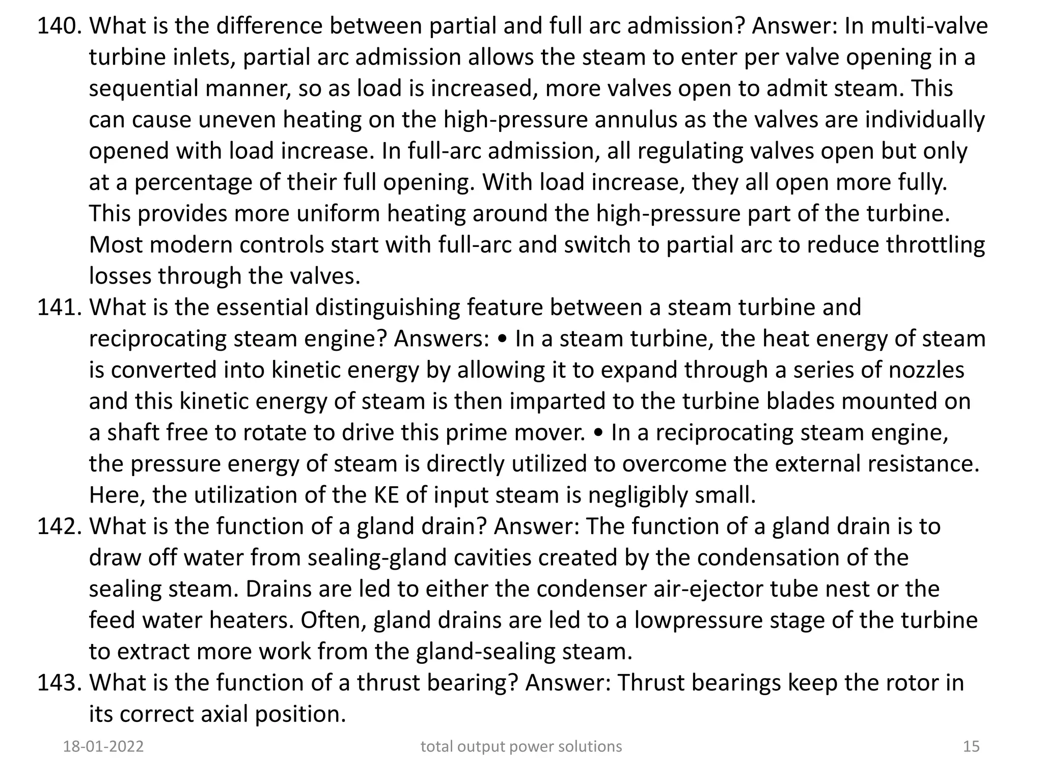 140. What is the difference between partial and full arc admission? Answer: In multi-valve
turbine inlets, partial arc admission allows the steam to enter per valve opening in a
sequential manner, so as load is increased, more valves open to admit steam. This
can cause uneven heating on the high-pressure annulus as the valves are individually
opened with load increase. In full-arc admission, all regulating valves open but only
at a percentage of their full opening. With load increase, they all open more fully.
This provides more uniform heating around the high-pressure part of the turbine.
Most modern controls start with full-arc and switch to partial arc to reduce throttling
losses through the valves.
141. What is the essential distinguishing feature between a steam turbine and
reciprocating steam engine? Answers: • In a steam turbine, the heat energy of steam
is converted into kinetic energy by allowing it to expand through a series of nozzles
and this kinetic energy of steam is then imparted to the turbine blades mounted on
a shaft free to rotate to drive this prime mover. • In a reciprocating steam engine,
the pressure energy of steam is directly utilized to overcome the external resistance.
Here, the utilization of the KE of input steam is negligibly small.
142. What is the function of a gland drain? Answer: The function of a gland drain is to
draw off water from sealing-gland cavities created by the condensation of the
sealing steam. Drains are led to either the condenser air-ejector tube nest or the
feed water heaters. Often, gland drains are led to a lowpressure stage of the turbine
to extract more work from the gland-sealing steam.
143. What is the function of a thrust bearing? Answer: Thrust bearings keep the rotor in
its correct axial position.
18-01-2022 total output power solutions 15
 
