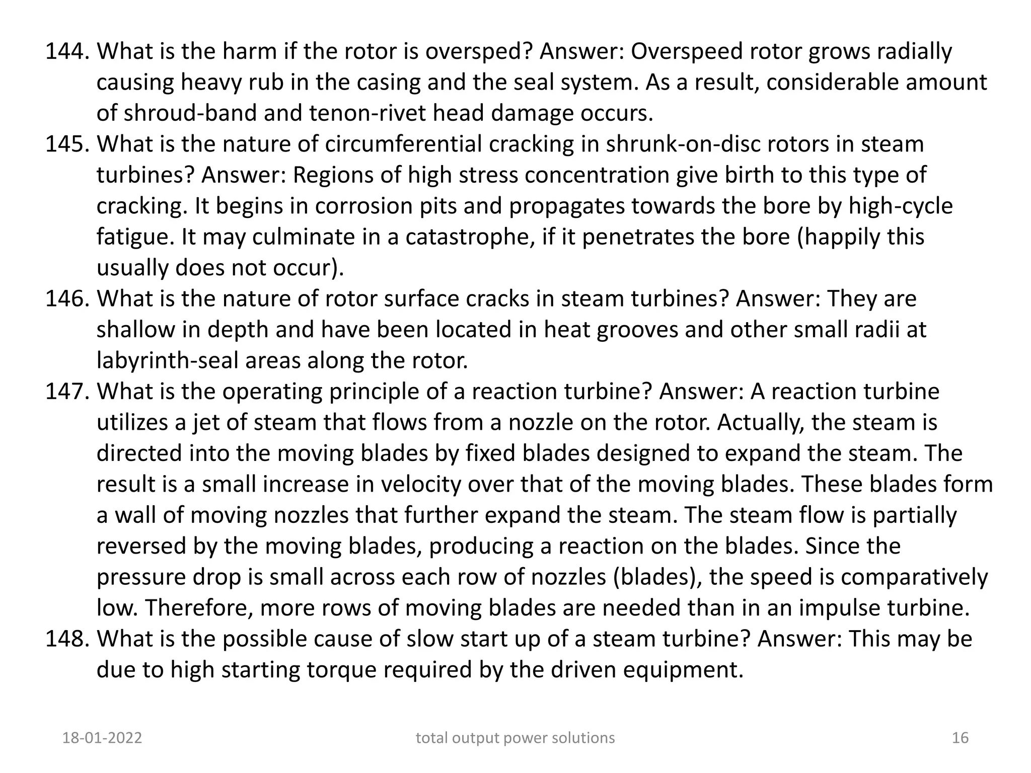 144. What is the harm if the rotor is oversped? Answer: Overspeed rotor grows radially
causing heavy rub in the casing and the seal system. As a result, considerable amount
of shroud-band and tenon-rivet head damage occurs.
145. What is the nature of circumferential cracking in shrunk-on-disc rotors in steam
turbines? Answer: Regions of high stress concentration give birth to this type of
cracking. It begins in corrosion pits and propagates towards the bore by high-cycle
fatigue. It may culminate in a catastrophe, if it penetrates the bore (happily this
usually does not occur).
146. What is the nature of rotor surface cracks in steam turbines? Answer: They are
shallow in depth and have been located in heat grooves and other small radii at
labyrinth-seal areas along the rotor.
147. What is the operating principle of a reaction turbine? Answer: A reaction turbine
utilizes a jet of steam that flows from a nozzle on the rotor. Actually, the steam is
directed into the moving blades by fixed blades designed to expand the steam. The
result is a small increase in velocity over that of the moving blades. These blades form
a wall of moving nozzles that further expand the steam. The steam flow is partially
reversed by the moving blades, producing a reaction on the blades. Since the
pressure drop is small across each row of nozzles (blades), the speed is comparatively
low. Therefore, more rows of moving blades are needed than in an impulse turbine.
148. What is the possible cause of slow start up of a steam turbine? Answer: This may be
due to high starting torque required by the driven equipment.
18-01-2022 total output power solutions 16
 