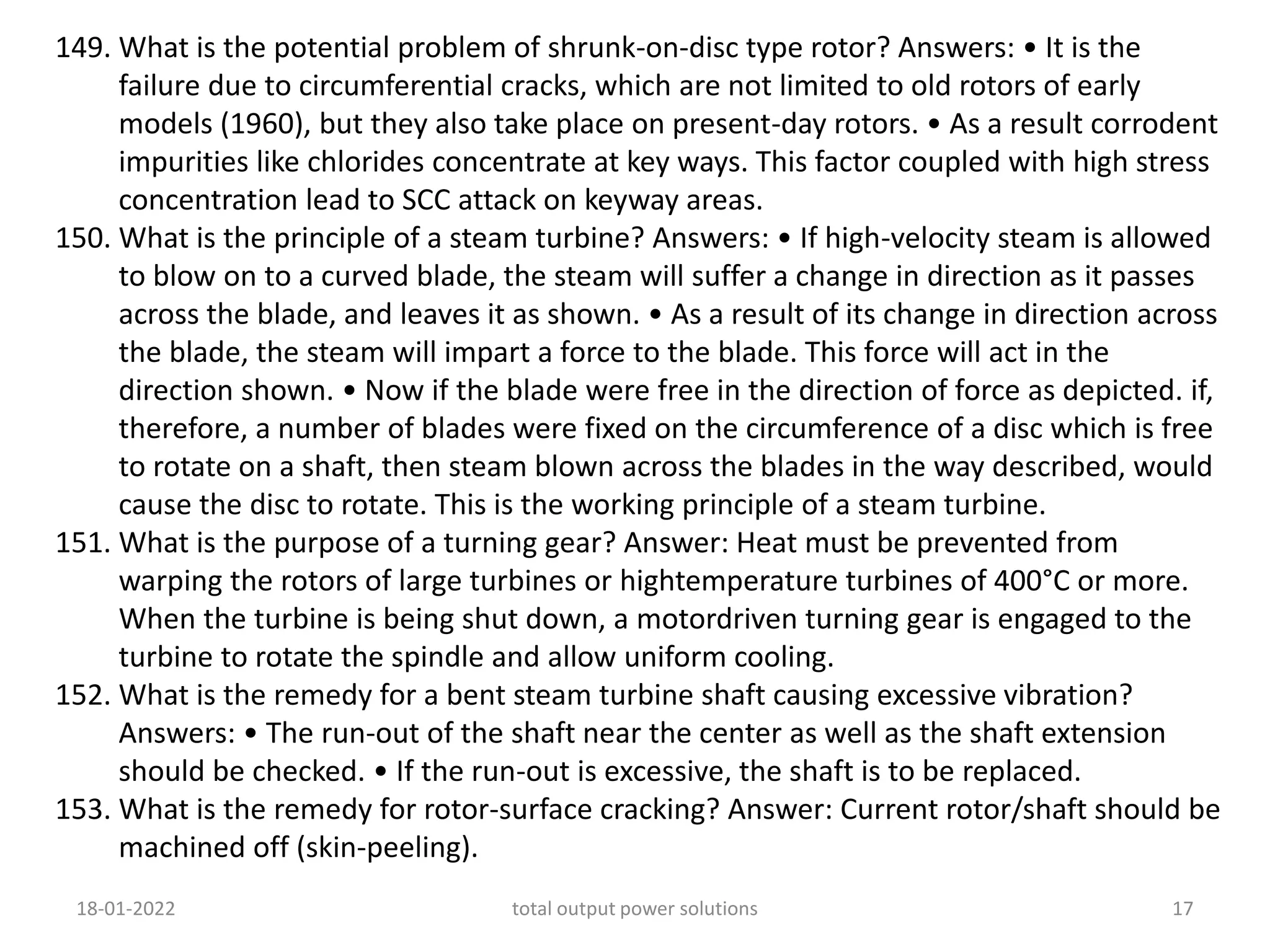149. What is the potential problem of shrunk-on-disc type rotor? Answers: • It is the
failure due to circumferential cracks, which are not limited to old rotors of early
models (1960), but they also take place on present-day rotors. • As a result corrodent
impurities like chlorides concentrate at key ways. This factor coupled with high stress
concentration lead to SCC attack on keyway areas.
150. What is the principle of a steam turbine? Answers: • If high-velocity steam is allowed
to blow on to a curved blade, the steam will suffer a change in direction as it passes
across the blade, and leaves it as shown. • As a result of its change in direction across
the blade, the steam will impart a force to the blade. This force will act in the
direction shown. • Now if the blade were free in the direction of force as depicted. if,
therefore, a number of blades were fixed on the circumference of a disc which is free
to rotate on a shaft, then steam blown across the blades in the way described, would
cause the disc to rotate. This is the working principle of a steam turbine.
151. What is the purpose of a turning gear? Answer: Heat must be prevented from
warping the rotors of large turbines or hightemperature turbines of 400°C or more.
When the turbine is being shut down, a motordriven turning gear is engaged to the
turbine to rotate the spindle and allow uniform cooling.
152. What is the remedy for a bent steam turbine shaft causing excessive vibration?
Answers: • The run-out of the shaft near the center as well as the shaft extension
should be checked. • If the run-out is excessive, the shaft is to be replaced.
153. What is the remedy for rotor-surface cracking? Answer: Current rotor/shaft should be
machined off (skin-peeling).
18-01-2022 total output power solutions 17
 
