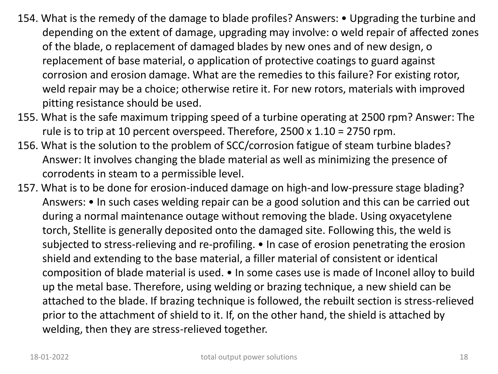 154. What is the remedy of the damage to blade profiles? Answers: • Upgrading the turbine and
depending on the extent of damage, upgrading may involve: o weld repair of affected zones
of the blade, o replacement of damaged blades by new ones and of new design, o
replacement of base material, o application of protective coatings to guard against
corrosion and erosion damage. What are the remedies to this failure? For existing rotor,
weld repair may be a choice; otherwise retire it. For new rotors, materials with improved
pitting resistance should be used.
155. What is the safe maximum tripping speed of a turbine operating at 2500 rpm? Answer: The
rule is to trip at 10 percent overspeed. Therefore, 2500 x 1.10 = 2750 rpm.
156. What is the solution to the problem of SCC/corrosion fatigue of steam turbine blades?
Answer: It involves changing the blade material as well as minimizing the presence of
corrodents in steam to a permissible level.
157. What is to be done for erosion-induced damage on high-and low-pressure stage blading?
Answers: • In such cases welding repair can be a good solution and this can be carried out
during a normal maintenance outage without removing the blade. Using oxyacetylene
torch, Stellite is generally deposited onto the damaged site. Following this, the weld is
subjected to stress-relieving and re-profiling. • In case of erosion penetrating the erosion
shield and extending to the base material, a filler material of consistent or identical
composition of blade material is used. • In some cases use is made of Inconel alloy to build
up the metal base. Therefore, using welding or brazing technique, a new shield can be
attached to the blade. If brazing technique is followed, the rebuilt section is stress-relieved
prior to the attachment of shield to it. If, on the other hand, the shield is attached by
welding, then they are stress-relieved together.
18-01-2022 total output power solutions 18
 