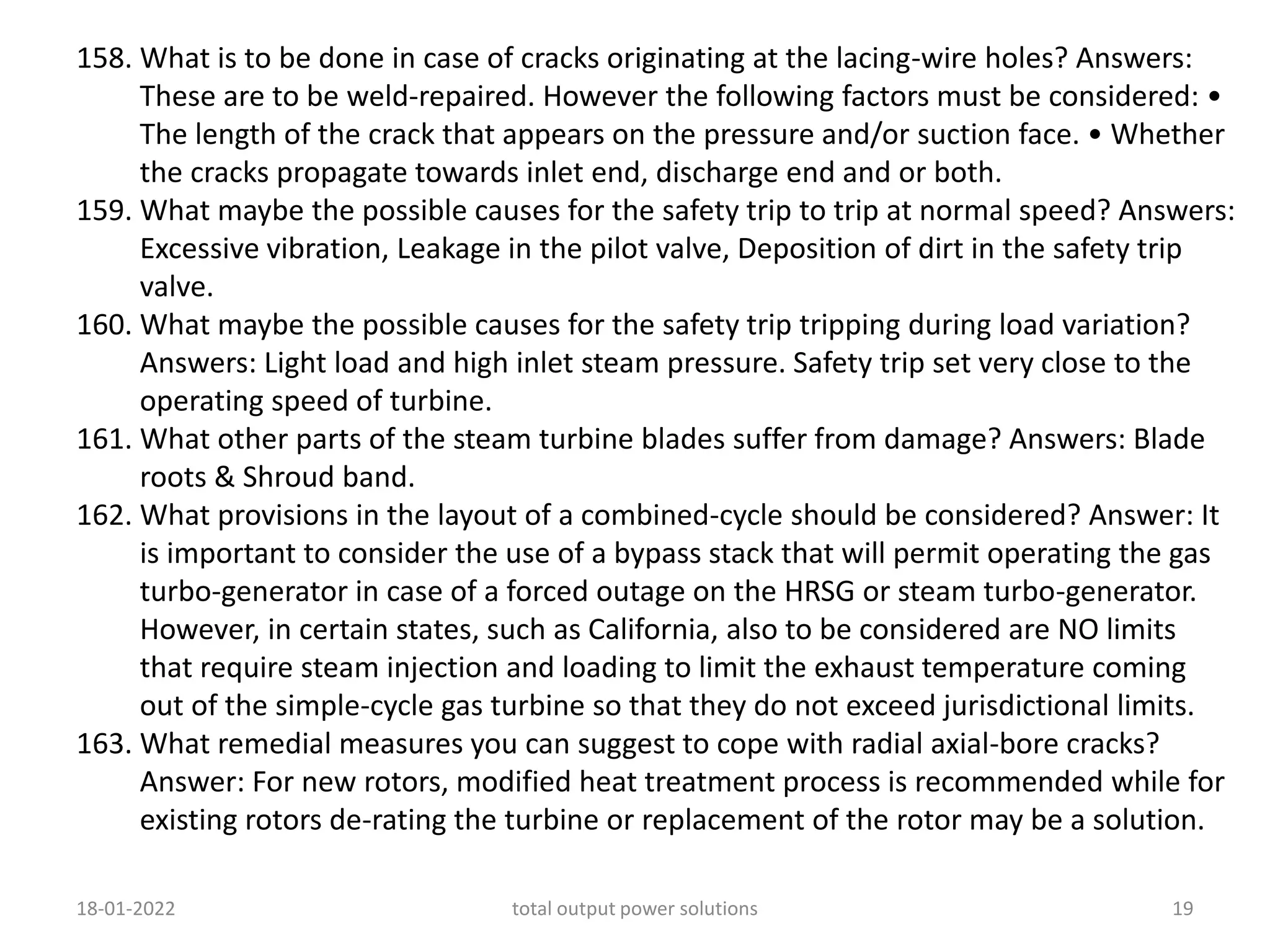 158. What is to be done in case of cracks originating at the lacing-wire holes? Answers:
These are to be weld-repaired. However the following factors must be considered: •
The length of the crack that appears on the pressure and/or suction face. • Whether
the cracks propagate towards inlet end, discharge end and or both.
159. What maybe the possible causes for the safety trip to trip at normal speed? Answers:
Excessive vibration, Leakage in the pilot valve, Deposition of dirt in the safety trip
valve.
160. What maybe the possible causes for the safety trip tripping during load variation?
Answers: Light load and high inlet steam pressure. Safety trip set very close to the
operating speed of turbine.
161. What other parts of the steam turbine blades suffer from damage? Answers: Blade
roots & Shroud band.
162. What provisions in the layout of a combined-cycle should be considered? Answer: It
is important to consider the use of a bypass stack that will permit operating the gas
turbo-generator in case of a forced outage on the HRSG or steam turbo-generator.
However, in certain states, such as California, also to be considered are NO limits
that require steam injection and loading to limit the exhaust temperature coming
out of the simple-cycle gas turbine so that they do not exceed jurisdictional limits.
163. What remedial measures you can suggest to cope with radial axial-bore cracks?
Answer: For new rotors, modified heat treatment process is recommended while for
existing rotors de-rating the turbine or replacement of the rotor may be a solution.
18-01-2022 total output power solutions 19
 