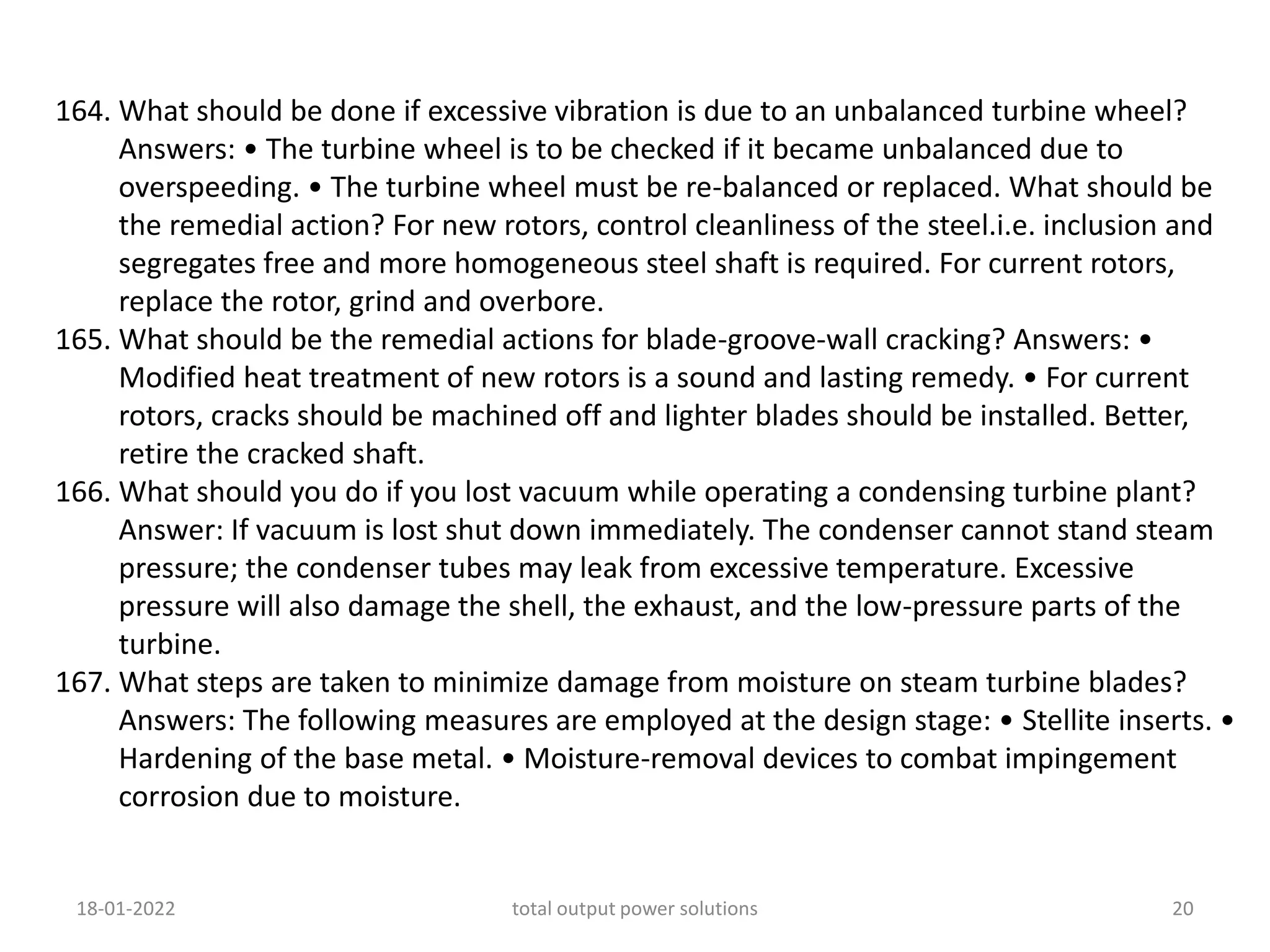 164. What should be done if excessive vibration is due to an unbalanced turbine wheel?
Answers: • The turbine wheel is to be checked if it became unbalanced due to
overspeeding. • The turbine wheel must be re-balanced or replaced. What should be
the remedial action? For new rotors, control cleanliness of the steel.i.e. inclusion and
segregates free and more homogeneous steel shaft is required. For current rotors,
replace the rotor, grind and overbore.
165. What should be the remedial actions for blade-groove-wall cracking? Answers: •
Modified heat treatment of new rotors is a sound and lasting remedy. • For current
rotors, cracks should be machined off and lighter blades should be installed. Better,
retire the cracked shaft.
166. What should you do if you lost vacuum while operating a condensing turbine plant?
Answer: If vacuum is lost shut down immediately. The condenser cannot stand steam
pressure; the condenser tubes may leak from excessive temperature. Excessive
pressure will also damage the shell, the exhaust, and the low-pressure parts of the
turbine.
167. What steps are taken to minimize damage from moisture on steam turbine blades?
Answers: The following measures are employed at the design stage: • Stellite inserts. •
Hardening of the base metal. • Moisture-removal devices to combat impingement
corrosion due to moisture.
18-01-2022 total output power solutions 20
 