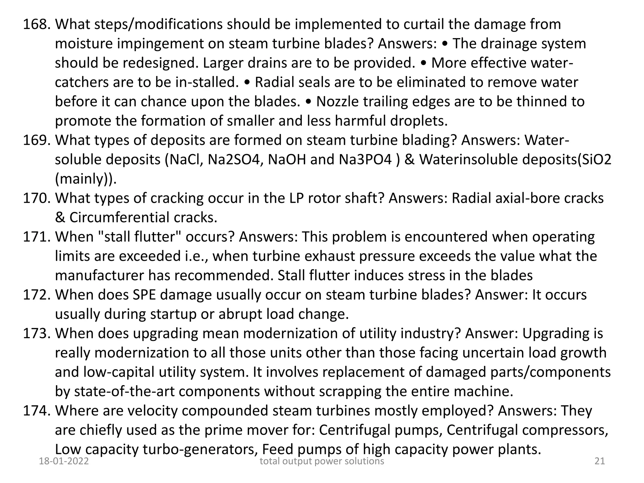 168. What steps/modifications should be implemented to curtail the damage from
moisture impingement on steam turbine blades? Answers: • The drainage system
should be redesigned. Larger drains are to be provided. • More effective water-
catchers are to be in-stalled. • Radial seals are to be eliminated to remove water
before it can chance upon the blades. • Nozzle trailing edges are to be thinned to
promote the formation of smaller and less harmful droplets.
169. What types of deposits are formed on steam turbine blading? Answers: Water-
soluble deposits (NaCl, Na2SO4, NaOH and Na3PO4 ) & Waterinsoluble deposits(SiO2
(mainly)).
170. What types of cracking occur in the LP rotor shaft? Answers: Radial axial-bore cracks
& Circumferential cracks.
171. When "stall flutter" occurs? Answers: This problem is encountered when operating
limits are exceeded i.e., when turbine exhaust pressure exceeds the value what the
manufacturer has recommended. Stall flutter induces stress in the blades
172. When does SPE damage usually occur on steam turbine blades? Answer: It occurs
usually during startup or abrupt load change.
173. When does upgrading mean modernization of utility industry? Answer: Upgrading is
really modernization to all those units other than those facing uncertain load growth
and low-capital utility system. It involves replacement of damaged parts/components
by state-of-the-art components without scrapping the entire machine.
174. Where are velocity compounded steam turbines mostly employed? Answers: They
are chiefly used as the prime mover for: Centrifugal pumps, Centrifugal compressors,
Low capacity turbo-generators, Feed pumps of high capacity power plants.
18-01-2022 total output power solutions 21
 