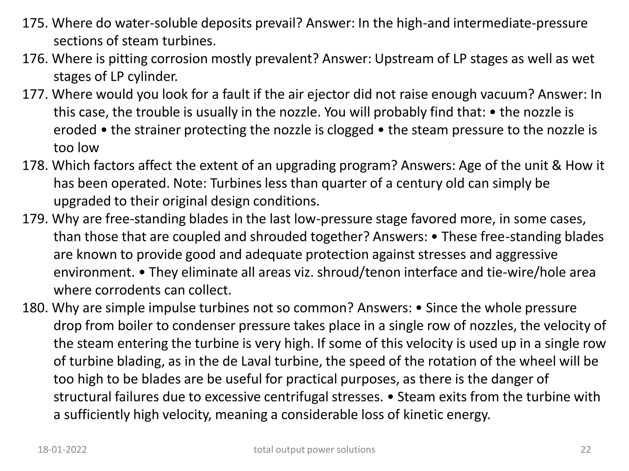 175. Where do water-soluble deposits prevail? Answer: In the high-and intermediate-pressure
sections of steam turbines.
176. Where is pitting corrosion mostly prevalent? Answer: Upstream of LP stages as well as wet
stages of LP cylinder.
177. Where would you look for a fault if the air ejector did not raise enough vacuum? Answer: In
this case, the trouble is usually in the nozzle. You will probably find that: • the nozzle is
eroded • the strainer protecting the nozzle is clogged • the steam pressure to the nozzle is
too low
178. Which factors affect the extent of an upgrading program? Answers: Age of the unit & How it
has been operated. Note: Turbines less than quarter of a century old can simply be
upgraded to their original design conditions.
179. Why are free-standing blades in the last low-pressure stage favored more, in some cases,
than those that are coupled and shrouded together? Answers: • These free-standing blades
are known to provide good and adequate protection against stresses and aggressive
environment. • They eliminate all areas viz. shroud/tenon interface and tie-wire/hole area
where corrodents can collect.
180. Why are simple impulse turbines not so common? Answers: • Since the whole pressure
drop from boiler to condenser pressure takes place in a single row of nozzles, the velocity of
the steam entering the turbine is very high. If some of this velocity is used up in a single row
of turbine blading, as in the de Laval turbine, the speed of the rotation of the wheel will be
too high to be blades are be useful for practical purposes, as there is the danger of
structural failures due to excessive centrifugal stresses. • Steam exits from the turbine with
a sufficiently high velocity, meaning a considerable loss of kinetic energy.
18-01-2022 total output power solutions 22
 