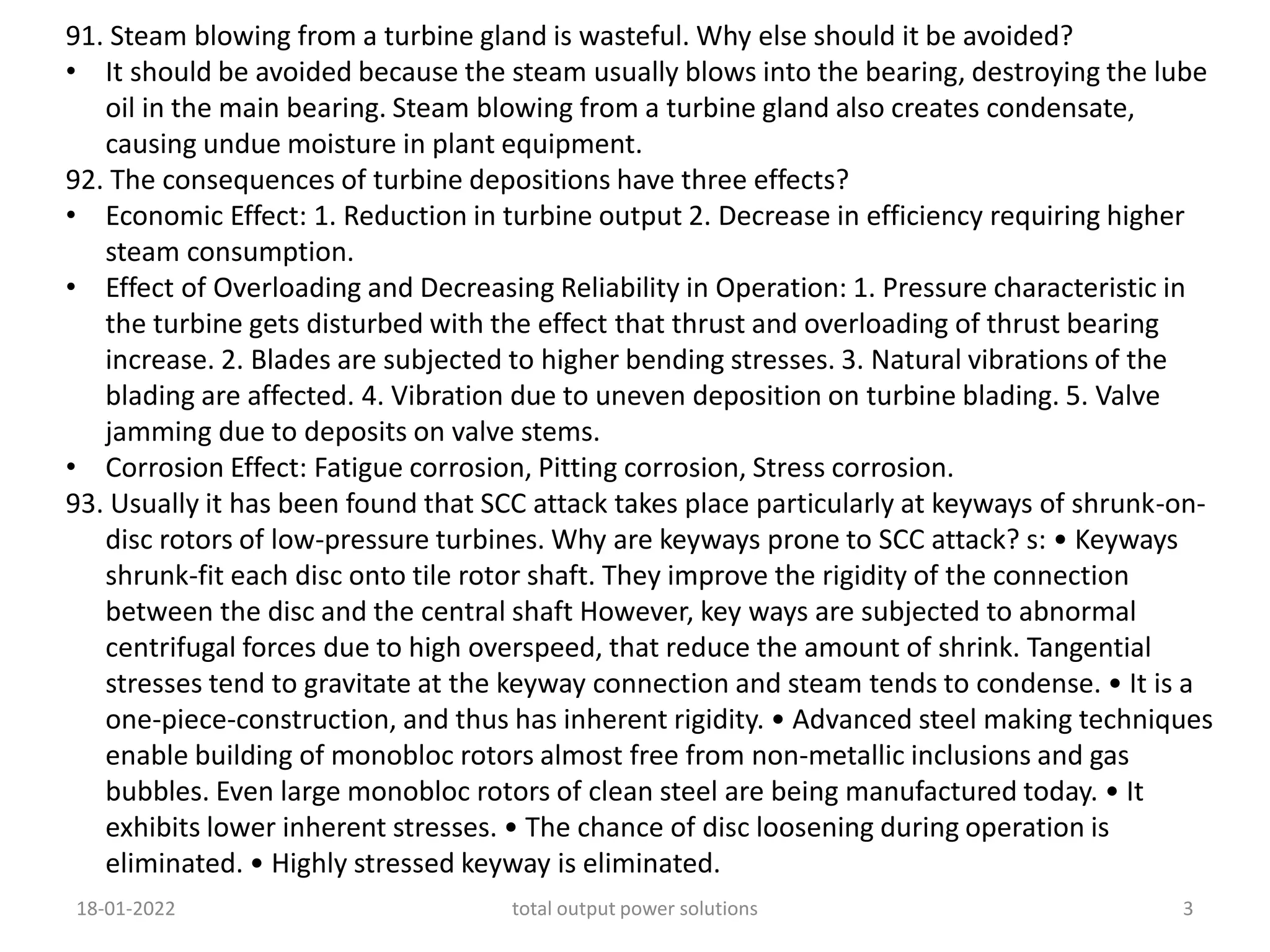 91. Steam blowing from a turbine gland is wasteful. Why else should it be avoided?
• It should be avoided because the steam usually blows into the bearing, destroying the lube
oil in the main bearing. Steam blowing from a turbine gland also creates condensate,
causing undue moisture in plant equipment.
92. The consequences of turbine depositions have three effects?
• Economic Effect: 1. Reduction in turbine output 2. Decrease in efficiency requiring higher
steam consumption.
• Effect of Overloading and Decreasing Reliability in Operation: 1. Pressure characteristic in
the turbine gets disturbed with the effect that thrust and overloading of thrust bearing
increase. 2. Blades are subjected to higher bending stresses. 3. Natural vibrations of the
blading are affected. 4. Vibration due to uneven deposition on turbine blading. 5. Valve
jamming due to deposits on valve stems.
• Corrosion Effect: Fatigue corrosion, Pitting corrosion, Stress corrosion.
93. Usually it has been found that SCC attack takes place particularly at keyways of shrunk-on-
disc rotors of low-pressure turbines. Why are keyways prone to SCC attack? s: • Keyways
shrunk-fit each disc onto tile rotor shaft. They improve the rigidity of the connection
between the disc and the central shaft However, key ways are subjected to abnormal
centrifugal forces due to high overspeed, that reduce the amount of shrink. Tangential
stresses tend to gravitate at the keyway connection and steam tends to condense. • It is a
one-piece-construction, and thus has inherent rigidity. • Advanced steel making techniques
enable building of monobloc rotors almost free from non-metallic inclusions and gas
bubbles. Even large monobloc rotors of clean steel are being manufactured today. • It
exhibits lower inherent stresses. • The chance of disc loosening during operation is
eliminated. • Highly stressed keyway is eliminated.
18-01-2022 total output power solutions 3
 