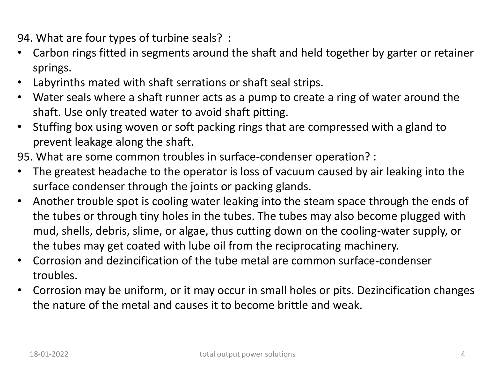 94. What are four types of turbine seals? :
• Carbon rings fitted in segments around the shaft and held together by garter or retainer
springs.
• Labyrinths mated with shaft serrations or shaft seal strips.
• Water seals where a shaft runner acts as a pump to create a ring of water around the
shaft. Use only treated water to avoid shaft pitting.
• Stuffing box using woven or soft packing rings that are compressed with a gland to
prevent leakage along the shaft.
95. What are some common troubles in surface-condenser operation? :
• The greatest headache to the operator is loss of vacuum caused by air leaking into the
surface condenser through the joints or packing glands.
• Another trouble spot is cooling water leaking into the steam space through the ends of
the tubes or through tiny holes in the tubes. The tubes may also become plugged with
mud, shells, debris, slime, or algae, thus cutting down on the cooling-water supply, or
the tubes may get coated with lube oil from the reciprocating machinery.
• Corrosion and dezincification of the tube metal are common surface-condenser
troubles.
• Corrosion may be uniform, or it may occur in small holes or pits. Dezincification changes
the nature of the metal and causes it to become brittle and weak.
18-01-2022 total output power solutions 4
 