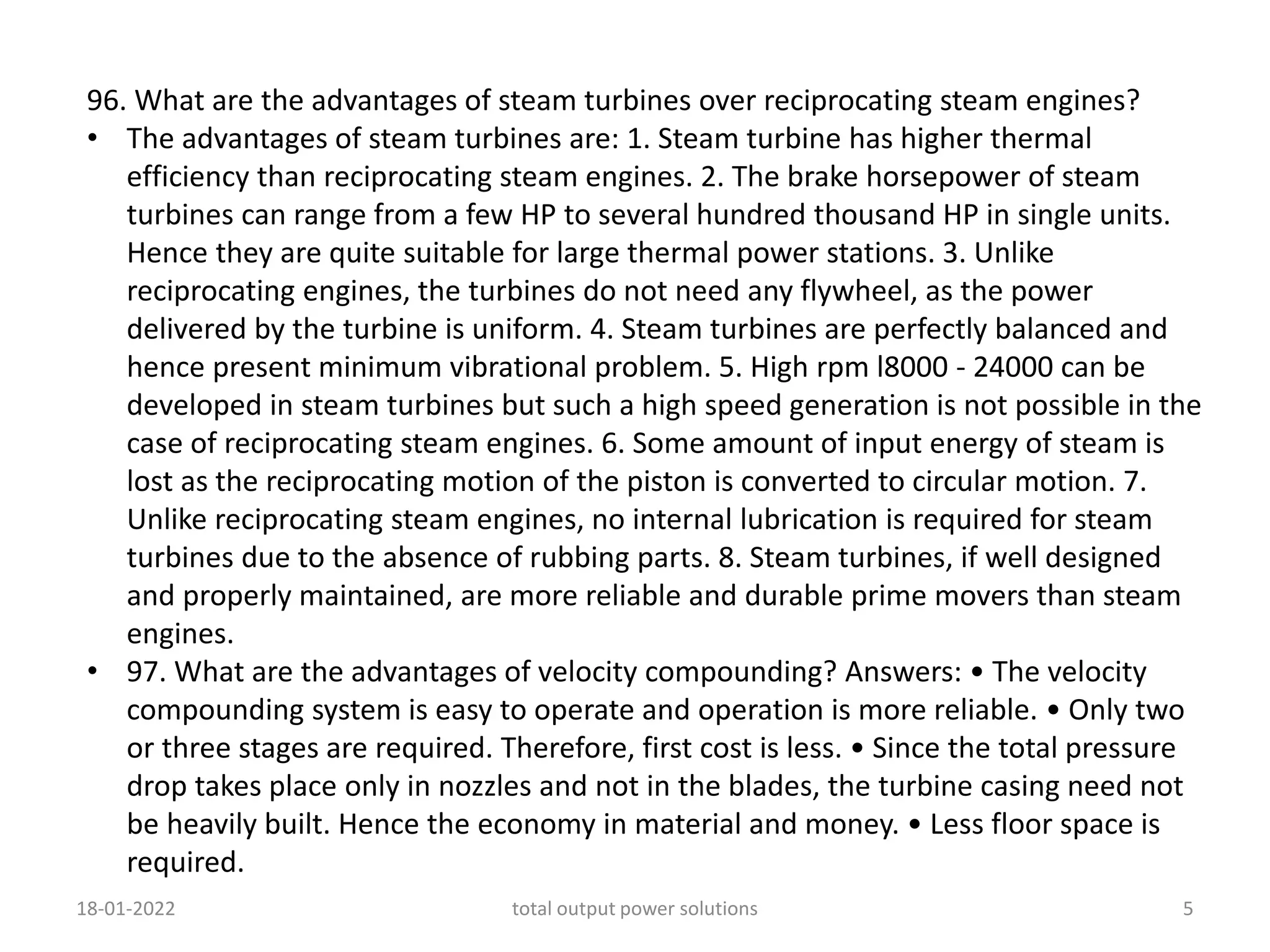 96. What are the advantages of steam turbines over reciprocating steam engines?
• The advantages of steam turbines are: 1. Steam turbine has higher thermal
efficiency than reciprocating steam engines. 2. The brake horsepower of steam
turbines can range from a few HP to several hundred thousand HP in single units.
Hence they are quite suitable for large thermal power stations. 3. Unlike
reciprocating engines, the turbines do not need any flywheel, as the power
delivered by the turbine is uniform. 4. Steam turbines are perfectly balanced and
hence present minimum vibrational problem. 5. High rpm l8000 - 24000 can be
developed in steam turbines but such a high speed generation is not possible in the
case of reciprocating steam engines. 6. Some amount of input energy of steam is
lost as the reciprocating motion of the piston is converted to circular motion. 7.
Unlike reciprocating steam engines, no internal lubrication is required for steam
turbines due to the absence of rubbing parts. 8. Steam turbines, if well designed
and properly maintained, are more reliable and durable prime movers than steam
engines.
• 97. What are the advantages of velocity compounding? Answers: • The velocity
compounding system is easy to operate and operation is more reliable. • Only two
or three stages are required. Therefore, first cost is less. • Since the total pressure
drop takes place only in nozzles and not in the blades, the turbine casing need not
be heavily built. Hence the economy in material and money. • Less floor space is
required.
18-01-2022 total output power solutions 5
 